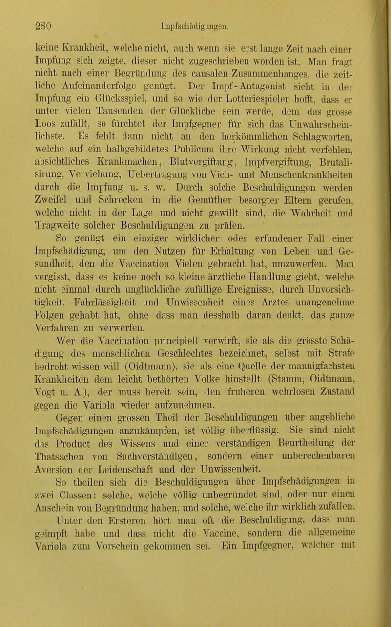 keine Krankheit, welche nicht, auch wenn sie erst lange Zeit uaeh einer Impfimg sich zeigte, dieser nicht zugeschrieben worden ist. Man fragt nicht nach einer Begründung des causalen Zusammenhanges, die zeit- liche Aufeinanderfolge genügt. Der Impf-Antagonist sieht in der Impfung ein Glücksspiel, und so wie der Lotteriespieler hofft, dass er unter vielen Tausenden der Glückliche sein werde, dem das grosse Loos zufällt, so fürchtet der Impfgegner für sich das Unwahrschein- lichste. Es fehlt dann nicht an den herkömmlichen Schlagwoiieu, welche auf ein halbgebildetes Publicum ihre Wirkung nicht verfehlen, absichtliches Krankmachen, Blutvergiftung, Impfvergiftimg, Brutali- simng, Verviehung, Uebertragimg von Vieh- und Menschenkranklieiten durch die Impfung u. s. w. Durch solche Beschuldigungen werden Zweifel imd Schrecken in die Gemüther besorgter Eltern gerufen, welche nicht in der Lage imd nicht gewillt sind, die Wahrheit und Tragweite solcher Beschuldigungen zu priifen. So genügt ein einziger wirklicher oder erfundener FaU einer Impfschädigimg, um den Nutzen für Erhältung von Leben und Ge- sundheit, den die Vaccination Vielen gebracht hat, mnzuwerfen. Man vergisst, dass es keine noch so kleine ärztliche Handlmig giebt, welche nicht eimual durch unglücldiche zufällige Ereignisse, durch Unvoi*sich- tigkeit, Fahrlässigkeit und Unwissenheit eines Ai'ztes unangenehme Folgen gehabt hat, ohne dass man desshalb daran denlvt, das ganze Verfahren zu verwerfen. Wer die Vaccination principiell verwirft, sie als die grösste Schä- digimg des menschlichen Geschlechtes bezeichnet, selbst mit Strafe bedroht wissen vdW (Oidtmann), sie als eine Quelle der mamiigfachsten Krankheiten dem leicht bethörten Volke hinstellt (Stamm, Oidtmaim, Vogt u. A.), der muss bereit sein, den früheren wehrlosen Zustand gegen die Variola wieder aufzunehmen. Gegen einen grossen Theil der Beschuldigungen über angebliche Impfschädigungen anzukämpfen, ist völlig übeitiüssig. Sie sind nicht das Product des Wissens und einer verständigen Beuitheilung der Thatsachen von Sachverständigen, sondern einer unberechenbaren Aversion der Leidenschaft und der Unwissenheit. So theilen sich die Beschuldigungen über Impfschädignugen in zwei Classen: solche, welche völlig unbegründet sind, oder um- einen Anschein von Begi-ündung haben, und solche, welche ilir \\rridich zufallen. Unter den Ersteren hört man oft die Beschuldigimg, dass man geimpft habe und dass nicht die Vaccine, sondern die allgemeine Variola zum Vorschein gekommen sei. Ein Impfgegner, welcher mit