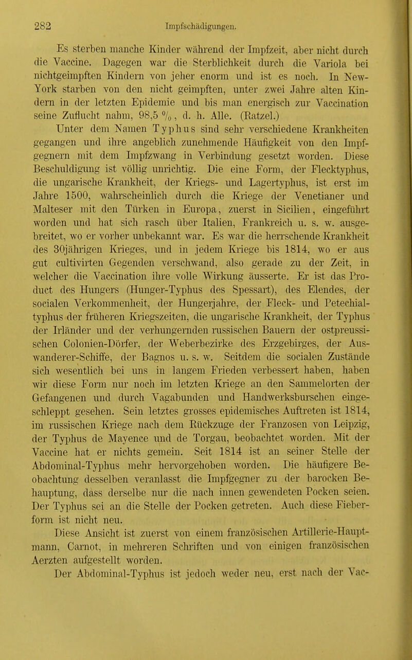 Es sterben manche Kinder während der Impfzeit, aber nicht dui'ch die Vaccine. Dagegen war die Sterblichkeit durch die Variola bei nichtgeimpften Kindern von jeher enorm und ist es noch. In New- York starben von den nicht geimpften, unter zwei Jahre alten Kin- dern in der letzten Epidemie und bis man energisch zur Vaccination seine Zuflucht nahm, 98,5 %, d. h. Alle. (Ratzel.) Unter dem Namen Typhus sind sehr verschiedene Krankheiten gegangen und ihre angeblich zunehmende Häufigkeit von den Impf- geg-nern mit dem Impfzwang in Verbindung gesetzt worden. Diese Beschuldigiuig ist völlig unrichtig. Die eine Form, der Flecktyphus, die ungaiische Krankheit, der Kriegs- und Lagertyphus, ist erst im Jahre 1500, wahrscheinlich durch die Kriege der Venetianer und Malteser mit den Türken in Europa, zuerst in Sicilien, eingeführt worden und hat sich rasch über Italien, Frankreich u. s. w. ausge- breitet, wo er vorher unbekannt war. Es war die herrschende Ki*ankheit des 30jähiigen Krieges, und in jedem Kriege bis 1814, wo er aus gut cultivirten Gegenden verschwand, also gerade zu der Zeit, in welcher die Vaccination ihre volle Wirkung äusserte. Er ist das Pro- duct des Hungers (Hunger-Typhus des Spessart), des Elendes, der socialen Verkommenheit, der Hungerjahre, der Fleck- und Petechial- typhus der frtiheren Kriegszeiten, die ungarische Krankheit, der Tyjjhus der Irländer und der verhungernden russischen Bauern der ostpreussi- schen Colonien-Döifer, der Weberbezirke des Erzgebirges, der Aus- wanderer-Schilfe, der Bagnos u. s. w. Seitdem tlie socialen Zustände sich wesentlich bei uns in langem Frieden verbessert haben, haben wir diese Form nur noch im letzten Kriege an den Sammelorten der Gefangenen und durch Vagabunden und Handwerksbursehen einge- schleppt gesehen. Sein letztes grosses epidemisches Auftreten ist 1814, im russischen Kriege nach dem Rückzüge der Franzosen von Leipzig, der Typhus de Mayence imd de Torgau, beobachtet worden. Mit der Vaccine hat er nichts gemein. Seit 1814 ist an seiner Stelle der Abdominal-Typhus mehr hervorgehoben worden. Die häufigere Be- obachtung desselben veranlasst die Impfgegner zu der barocken Be- hauptung, dass derselbe niu- die nach innen gewendeten Poeken seien. Der Typhus sei an die Stelle der Poeken getreten. Auch diese Fieber- form ist nicht neu. Diese Ansieht ist zuerst von einem französischen Aitillerie-Haupt- mann, Carnot, in mehreren Schriften und von einigen französischen Aerzten aufgestellt worden. Der Abdominal-Typhus ist jedoch weder neu, erst nach der Vac-