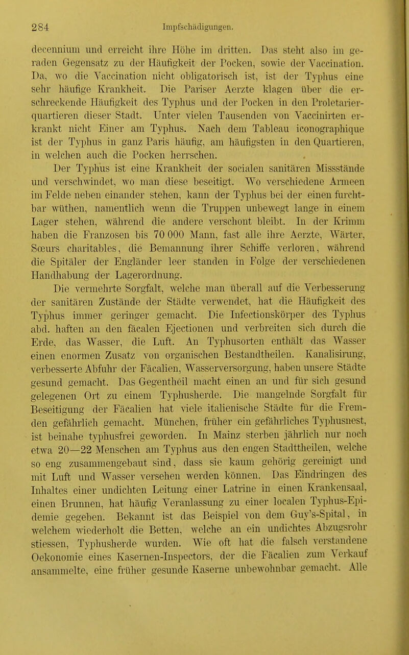 decemiiuin und erreicht ilirc Höhe im dritten. Das steht also im ge- raden Gegensatz zu der Häufigkeit der Poclvcn, sowie der Vacciuation. Da, wo die Vaceination nicht obligatorisch ist, ist der Typhus eine sehr häufige Krankheit. Die Pariser Aerzte klagen über die er- sehreckende Häufigkeit des Typhus und der Pocken in den Proletarier- quartieren dieser Stadt. Unter vielen Tausenden von Vacciniiten er- krankt nicht Einer am Typhus. Nach dem Tableau iconogi'aphique ist der Typhus in ganz Paris häufig, am häufigsten in den Quailieren, in welchen auch die Pocken herrschen. Der Typhus ist eine Krankheit der socialen sanitären Missstände und verschmndet, wo man diese beseitigt. Wo verschiedene Armeen im Felde neben einander stehen, kann der Typhus bei der einen furcht- bar wüthen, namentlich wenn die Truppen unbewegt lange in einem Lager stehen, während die andere verschont bleibt. In der lüimm haben die Franzosen bis 70 000 Mann, fast alle ihre Aerzte, Wärter, Soeurs charitables, die Bemannung ihrer Schiffe verloren, während die Spitäler der Engländer leer standen in Folge der verschiedenen Handhabung der Lagerordnung. Die vermehrte Sorgfalt, welche man iiberall auf die Verbesserung der sanitären Zustände der Städte verwendet, hat die Häufigkeit des Typhus immer geringer gemacht. Die Lifectionsköq)er des Typhus abd. haften an den fäcalen Ejectionen und verbreiten sich durch die Erde, das Wasser, die Luft. An Typhusorten enthält das Wasser einen enormen Zusatz von organischen Bestandtheileu. Kanalisinmg, verbesserte Abfuhr der Fäcalien, Wasserversorgung, haben unsere Städte gesund gemacht. Das Gegentheil macht einen an imd für sich gesund gelegenen Ort zu einem Typlmsherde. Die mangelnde Sorgfalt für Beseitigung der Fäcalien hat viele italienische Städte für die Frem- den gefähi-lich gemacht. München, früher ein gefährliches Typhusnest, ist beinahe typhusfrei geworden. In Mainz sterben jälirlich nur noch etwa 20—22 Menschen am Typhus aus den engen Stadttheilen, welche so eng zusammengebaut sind, dass sie kaum gehörig gereinigt und mit Luft und Wasser versehen werden können. Das Eindringen des Inhaltes einer undichten Leitung einer Latrine in einen Kranlvensaal, einen Bmnnen, hat häufig Veranlassung zu einer localen Typhus-Epi- demie gegeben. Bekannt ist das Beispiel von dem Guy's-Spital, in welchem wiederholt die Betten, welche an ein undichtes Alizugsrohr stiessen, Typhusherde wurden. Wie oft hat die falscli verstandene Oekonomie eines Kasernen-Inspectors, der die Fäcalien zum Verkauf ansammelte, eine fi-üher gesunde Kaserne unbewohnbar gemacht. Alle