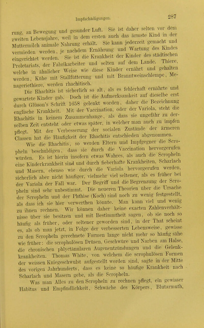 an Bewegung und gesunder Luft. Sie ist daher selten vor dem wäen Lebens ah.;, weil in dem ersten auch das ännste Kmd nr dex Muttermilch animale Nahrung erhält. Sie kann jederzeit S^-^^^^ J^ vermieden werden, je nachdem Ernährung und Wartung des Kindes ^^:L,e^^ Sie ist die Krankheit ™er des städü^^^^ n-oletariats, der Fabrikarbeiter und selten auf dem Lande Thieie, ^velche in ähnlicher Weise wie diese Kinder ernährt und gehalten werden, Kühe mit Stallfütterung und mit Branntwemschlempe, Me- na^eriethiere, werden rhachitisch.  Die Rhachitis ist sicherlich so alt, als es fehlerhaft ernährte und gewartete Kinder gab. Doch ist die Aufmerksamkeit aiif dieselbe erst dm-ch Glisson's Schnft 1658 gelenkt worden, daher die Bezeichnung eno-lische Kranldieit. Mit der Vaccination, oder der Variola, steht die Rhachitis in keinem Zusammenhange, als dass sie ungefähr zu der- selben Zeit entsteht oder etwas später, in welcher man auch zu implen pfle-t Mft der Verbessenmg der socialen Zustände der ärmeren Classen hat die Häufigkeit der Rhachitis entschieden abgenommen. Wie die Rhachitis, so werden Eltern und Impfgegner die Scro- pheln beschuldigen, dass sie durch die Vaccination hervorgerufen ^lü-den Es ist hierin insofern etwas Wahres, als auch die Scropheln eine Kinderkrankheit sind und durch fieberhafte Kranldieften, Scharlach und Masern, ebenso wie durch die Variola hervorgerufen werden, sicherlich aber nicht häufiger, vielmehr viel seltener, als es fi'uher bei der Variola der Fall war. Der Begiiff und die BegTenzung der Scro- pheln sind sehi- unbestimmt. Die neueren Theorien über die Ursache der Scropheln und der Phthise (Koch) sind noch zu wenig festgestellt, als dass ich sie hier verwerthen könnte. Man kann viel und wemg zu ihnen rechnen. Wir können daher keine exacten Zahlenverhält- nisse über sie besitzen und mft Bestimmtheit sagen, ob sie noch so häufig als frtxher, oder seltener geworden sind, in der That scheint es, als ob man jetzt, in Folge der verbesserten Lebensweise, gewisse zu den Scropheln gerechnete Fonnen lange nicht mehr so häufig sähe wie friiher: die scrophulösen Drüsen, Geschwüre und Narben am Halse, die chronischen phlyctänularen Augenentzündungen und die Gelenk- krankheiten. Thomas White, von welchem die scrophulösen Formen der weissen Kniegeschwulst aufgestellt worden sind, sagte in der Mitte des vorigen Jahrhundei-ts, dass es keine so häufige Krankheft nach Schariaeh und Masern gebe, als die Scropheln. Was man Alles zu den Scropheln zu rechnen pflegt, ein gewisser Habitus und Empfindlichkeit, Schwäche des Körpers, Blutannuth,