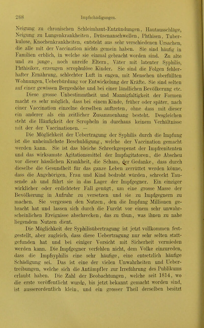 Neigung zu chronischen Schleimhaut-Entzündungen, Hautausschläge, Neigung zu Lungenkrankheiten, Drüsenanschwellen, Phthisen, Tuber- kulose, Knoehenkrankheiten, entsteht aus sehr verschiedenen Ursachen, die alle mit der Vaccination nichts gemein haben. Sie sind häufig in Familien erblich, in welche sie einmal gebracht worden sind. Zu alte und zu junge, noch unreife Eltern, Väter mit latenter Syphilis, Phthisiker, erzeugen scrophulöse Kinder. Sie sind die Folgen feWer- hafter Ernährung, schlechter Luft in engen, mit Menschen übeifidlten Wohnungen, Ueberbürdung vor Entwickelung der Kräfte. Sie sind selten auf einer gewissen Bergeshöhe und bei einer ländlichen Bevölkerang etc. Diese grosse Unbestimmtheit und Mannigfaltigkeit der Formen macht es sehr möglich, dass bei einem Kinde, früher oder später, nach einer Vaccination einzelne derselben auftreten, ohne dass mit dieser ein anderer als ein zeitlicher Zusammenhang besteht. Desgleichen steht die Häufigkeit der Scropheln in durchaus keinem Verhältnisse mit der der Vaccinationen. — Die Möglichkeit der Uebertragung der Syi^hilis durch die Impfung ist die unheindichste Beschuldigung, welche der Vaccination gemacht werden kann. Sie ist das bleiche Schreckgespenst der Impfi-enitenten und das wirksamste Agitationsmittel der Liipfagitatoren, die Abscheu vor dieser hässlichen lü-ankheit, die Scham, (^r Gedanke, dass durch dieselbe die Gesundheit für das ganze Leben zerrüttet werden könne, dass die Angehöiigen, Frau und Kind bedroht würden, schreckt Tau- sende ab und führt sie in das Lager der Lnpfgegner. Ein einziger wirklicher oder erdichteter Fall genügt, um eine gi'osse Masse der Bevölkerung in Aufrulu- zu versetzen und sie zu Impfgegnern zu machen. Sie vergessen den Nutzen, den die Impfung IMillionen ge- bracht hat und lassen sich durch die Furcht vor einem sehr unwahr- scheinlichen Ereignisse abschrecken, das zu thun, was ihnen zu nahe liegendem Nutzen dient. Die Möglichkeit der Syphilisübertragimg ist jetzt voUkonnnen fest- gestellt, aber zugleich, dass diese Uebertragimg mir sehr- selten statt- gefimden hat und bei einiger Vorsicht mit Sicherheit vermieden werden kann. Die Impfgegner verfehlen nicht, dem Volke einzureden, dass die Impfsyphilis eine sehr häufige, eine entsetzlich häufige Schädigung sei. Das ist eine der vielen Unwahrheiten und Ueber- treibungen, welche sich die Antiimpf 1er zur Irreführung des Publikums erlaubt haben. Die Zahl der Beobachtungen, welche seit 1814, wo die erste veröffentlicht wurde, bis jetzt bekannt gemacht worden sind, ist ausserordentlich klein, und ein grosser Theil derselben besitzt