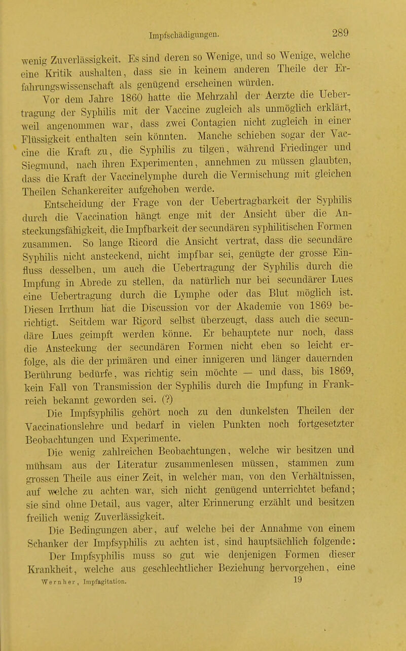 wenig Zuverlässigkeit. Es sind deren so Wenige, und so Wenige, welche eine lü-itik aushalten, dass sie in keinem anderen Theile der Er- fahnmgswissenschaft als genügend erscheinen würden. Vor dem Jahre 1860 hatte die Mehrzahl der Aerzte die Ueber- tragung der Syphilis mit der Vaccine zugleich als unmöglich erklärt, weil angenommen war, dass zwei Contagien nicht zugleich in einer Flüssigkeit enthalten sein könnten. Manche schieben sogar der Vac- cine die Kraft zu, die Syphihs zu tilgen, während Friedinger und SiegTOund, nach ihren Experimenten, annehmen zu müssen glaubten, dass die lüvaft der Vaccinelymphe durch die Vermischung mit gleichen Theilen Schankereiter aufgehoben werde. Entscheidimg der Frage von der Uebertragbarkeit der Syphüis durch die Vaceination hängt enge mit der Ansicht über die An- steckimgsfähigkeit, die Impfbarkeit der secundären syi^hilitischen Fonnen zusaanmen. So lange Kicord die Ansicht vertrat, dass die secundäre Syphilis nicht ansteckend, nicht impfbar sei, genügte der grosse Ein- fluss desselben, um auch die Uebertragung der Syphilis durch che Impfimg in Abrede zu stellen, da natürlich nur bei secundäi-er Lues eine Uebertragung durch die Lymphe oder das Blut möglich ist. Diesen Irrthimi hat die Discussion vor der Akademie von 1869 be- richtigt. Seitdem war Eicord selbst überzeugt, dass auch die secim- däre Lues geimpft werden könne. Er behauptete nur noch, dass (he Ansteckung der secundären Formen nicht eben so leicht er- folge, als die der primären und einer innigeren und länger dauernden Berühnmg bedürfe, was richtig sein möchte — und dass, bis 1869, kein Fall von Transmission der Syphilis diu:ch die Impfung in Frank- reich bekannt geworden sei. (?) Die Impfsyphihs gehört noch zu den dunl-celsten Theilen der Vaecinationslehi-e und bedarf in vielen Punlrten noch foii:gesetzter Beobachtungen und Experimente. Die wenig zalilreichen Beobachtungen, welche wir besitzen und mühsam aus der Literatur zusammenlesen müssen, stammen zum grossen Theile aus einer Zeit, in welcher man, von den Verhältnissen, auf welche zu achten war, sich nicht genügend untenichtet befand; sie sind ohne Detail, aus vager, alter Erinneiimg erzählt und besitzen freilich wenig Zuverlässigkeit. Die Bedingungen aber, auf welche bei der Annahme von einem Schanker der Impfsyphilis zu achten ist, sind hauptsächlich folgende: Der Impfsyphihs muss so gut wie denjenigen Formen dieser Krankheit, welche aus geschlechtiicher Beziehung heiTorgehen, eine Wernlier, Impfagitation. 19