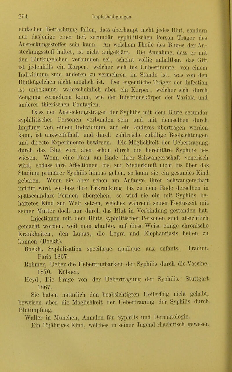 eilifaclien Betrachtung fallen, dass iiberliaupt nicht jedes Blut, sondern nur dasjenige einer tief, secundär syphilitischen Person Träger des Ansteckungsstoifes sein kann. An welchem Theile des Blutes der An- steckungsstoff haftet, ist nicht aufgeklärt. Die Annahme, dass er mit den Blutkügelchen verbunden sei, scheint völlig unhaltbar, das Gift ist jedenfalls ein Körper, welcher sich ins Unbestinnnte, von einein Individuum zum anderen zu vermehi-en im Stande ist, was von den Blutkügelchen nicht möglich ist. Der eigentliche Träger der Infection ist unbekannt, wahrscheinlich aber ein Körper, welcher sich durch Zeugung vermehren kann, wie der Infectionskörper der Variola und anderer thierischen Contagien. Dass der Ansteckungsträger der Syphilis mit dem Blute secundär syphilitischer Personen verbunden sein und mit demselben durch Lnpfung von einem Individumn auf ein anderes übertragen werden kann, ist unzweifelhaft und durch zahlreiche zufällige Beobachtungen und directe Experimente bewiesen. Die Möglichkeit der Uebertragimg durch das Blut wird aber schon durch die hereditäre Syphilis be- wiesen. Wenn eine Frau am Ende ihrer Schwangerschaft venerisch wird, sodass ihre Affectionen bis zur Niederkunft nicht bis iiber das Stadium primärer Syphilis hinaus gehen, so kann sie ein gesundes Kind gebären. Wenn sie aber schon am Anfange ihrer Schwangerschaft inficirt wird, so dass ihre Erkrankung bis zu dem Ende derselben in spätsecundäre Fonnen übergehen, so wird sie ein mit Syphilis be- haftetes Kind zur Welt setzen, welches während seiner Foetuszeit mit seiner Mutter doch nur durch das Blut in Verbindung gestanden hat. Injectionen mit dem Blute syphilitischer Personen sind absichtlich gemacht w^orden, weil man glaubte, auf diese Weise einige chronische Kranldieiten, den Lupus, die Lepra und Elephantiasis heilen zu können (Boeldi). Boekh, Syphilisation speeifique appliquö aiLx enfants. Traduit. Paris 1867. Rehmer, Ueber die Uebertragbarkeit der Syphilis durch die Vaccine. 1870. Köbner. Heyd, Die Frage von der Ueberiragimg der Sypliilis. Stuttgart 1867. Sie haben natüriich den beabsichtigten Heilerfolg nicht gehabt, beweisen aber die Möglichkeit der Uebertragimg der Syphilis durch Blutimpfung. Waller in München, Annalen fiir Syphilis und Dermatologie. Ein 15jähriges Kind, welches in seiner Jugend riuichitisch gewesen