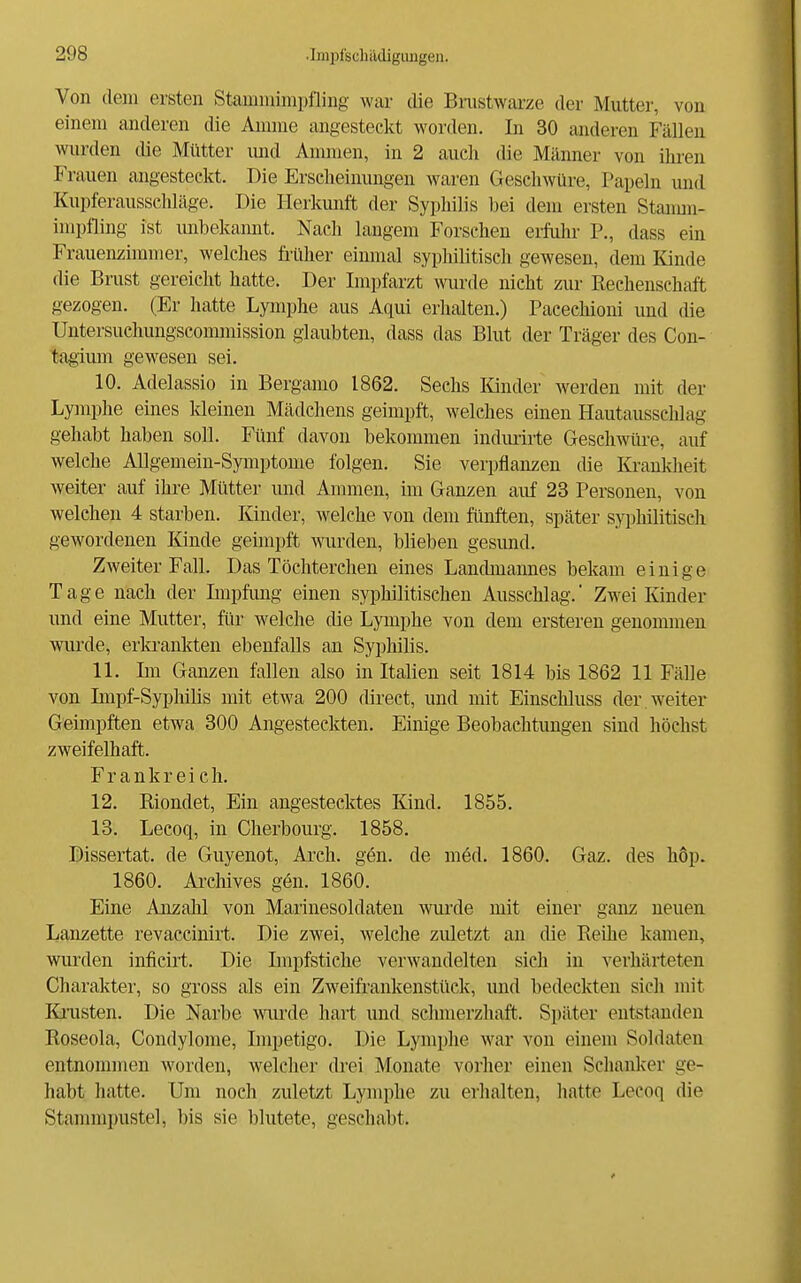 Von (lern ersten Stamniimpfling war die Bnistwarze der Mutter, von einem anderen die Aunne angesteckt worden. In 30 anderen Fällen wurden die Mütter und Anunen, in 2 auch die Männer von ihren Frauen angesteckt. Die Erscheinungen waren Geschwüre, Papeln und Kupferausschläge. Die Herkunft der Syphilis bei dem ersten Stanun- impfling ist imbekannt. Nach langem Forschen eifulu- P., dass ein Frauenzimmer, welches fi'üher einmal syphilitisch gewesen, dem Kinde die Brust gereicht hatte. Der Impfarzt wurde nicht zur Rechenschaft gezogen. (Er hatte Lymphe aus Aqui erhalten.) Pacechioni und die Untersuchungseommission glaubten, dass das Blut der Träg-er des Con- tagimn gewesen sei. 10. Adelassio in Bergamo 1862. Sechs lünder werden mit der Lymphe eines kleinen Mädchens geimpft, welches einen Hautausschlag gehabt haben soll. Fünf davon bekommen indurirte Geschwüre, auf welche AUgemein-Symptome folgen. Sie verpflanzen die Krankheit weiter auf ihre Mütter und Ammen, im Ganzen aiif 23 Personen, von welchen 4 starben. Kinder, welche von dem fünften, später syphilitisch gewordenen Kinde geimpft wurden, blieben gesund. Zweiter Fall. Das Töchterchen eines Landmannes bekam einige Tage nach der Lnpfimg einen syphilitischen Ausschlag. Zwei Kinder und eine Mutter, für welche die Lymphe von dem ersteren genommen wurde, erla-ankten ebenfalls an Syphilis. 11. Im Ganzen fallen also in Italien seit 1814 bis 1862 11 Fälle von Impf-Syphilis mit etwa 200 direct, und mit Einscliluss der weiter Geimpften etwa 300 Angesteckten. Einige Beobachtungen sind höchst zweifelhaft. Frankreich. 12. Riondet, Ein angestecktes Kind. 1855. 18. Lecoq, in Cherbourg. 1858. Dissertat. de Guyenot, Arch. gön. de m6d. 1860. Gaz. des höp. 1860. Archives gen. 1860. Eine Anzahl von Marinesoldateu wurde mit einer ganz neuen Lanzette revacdnirt. Die zwei, welche zuletzt an die Reihe kamen, wurden inficirt. Die Impfstiche verwandelten sich in verhärteten Charakter, so gross als ein Zweifrankenstück, und bedeckten sich mit Kiaisten. Die Narbe wm-de hart und schmerzhaft. Später entstanden Roseola, Condylome, Impetigo. Die Lymphe war von einem Soldaten entnommen worden, welcher drei Monate vorher einen Schanker ge- habt hatte. Um noch zuletzt Lymphe zu erhalten, hatte Lecoq die Stammpustel, bis sie blutete, geschabt.