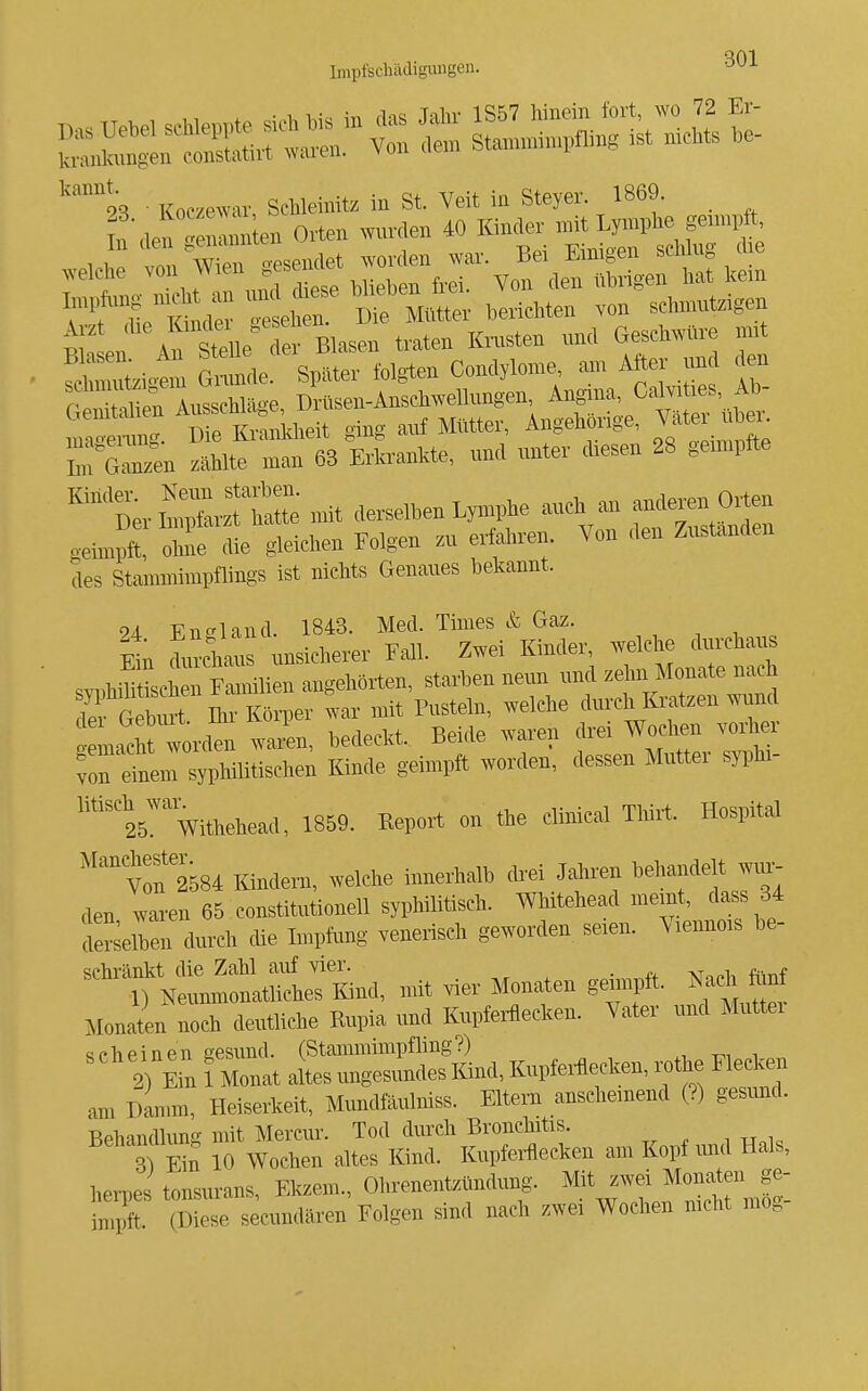 kannt. 9^ ■ Koczewar Scbleinitz in St. Veit in Steyer. 1869. _ L den «len Orten mmlen 40 Kinder n.it L«he genm^ft, A zt <lie Ki^^^^^^^^^^ B^^g,^, traten Ki-nsten und Geschwüre mit SSzig^ ^1 Ver folgten Condylom, am Aft. und ^ G Valien Ausschläge, Drüsen-Anschwellungen ^ngina^^ Ca^ ü^s Ab ana^erun.. Die Krankheit ging auf Mütter, Angehmge, J^'^^ ^^e In L^en zählte man 63 Erla-ankte, und unter diesen 28 geunpfte L Sr::t^:i mit derselben Lymphe auc^ a. aM.en O.en oeimpft, olme die gleichen Folgen zu erfahren. Von den Zustanden des Stammimpflings ist nichts Genaues bekannt. 24 England. 1843. Med. Times & Gaz. ^ . . ^tn duXus unsicherer Fall. Zwei Kinder, welche durchaus .vÄc^rSlien angehörten, starben neun und zehn Monate nach 7t^^r,er war mit Pusteln, welche durch Kratzen mmd Lac rt worden wax^n, bedeckt. Beide waren drer Wochen vorh i dem syphilitischen Kinde geimpi^ worden, dessen Mutter syi^ln- ''''i5'''withehead, 1859. Report on the clinical Tlrirt. Hospital Vof2584 Kindern, welche innerhalb drei Jahren behandelt wur-- den 'varen 65 Constitutionen syphilitisch. Whitehead memt, dass 34 Selben durch die Impfung venerisch geworden seien. Viennois be- schränkt die Zahl auf vier. . » ? Neunmonatiiches Kind, mit vier i^fonaten gemptt J^ach M Monaten „och deutliche Kupia und Knpterflecken. Vater und Muttei «ächpinen gesund. (Stammimpfling?) 2 lin 1 Monat altes ungesundes lünd, Kupferüecken, rothe Flecken am Danmi, Heiserkeit, Mundfäulniss. Eltern anschemend (?) gesund. Behandlung mit Mercur. Tod durch Bronchitis. 3 Ein 10 Wochen altes Kind. Kupferfecken am Kopf und Hals, heiles tonsurans, Ekzem., Ohrenentzündung, ^it -ei ^^^^^^^ iniilft (Diese secundären Folgen sind nach zwei Wochen mclit mog