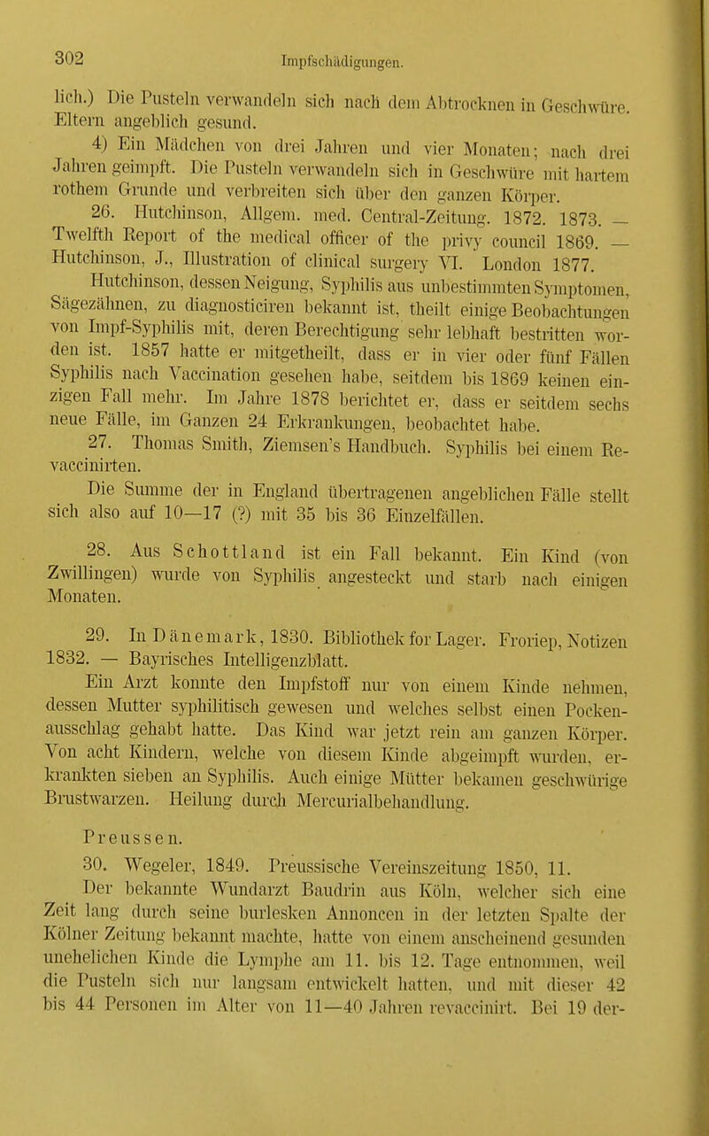 lieh.) Die Pusteln verwandeln sich nach dem Abtrocknen in Gesch\Mire. Eltern angeblich gesund. 4) Ein Mädchen von drei Jahren und vier Monaten; nach drei Jahren geimpft. Die Pusteln verwandeln sich in Geschwüre mit hartem rothem Grunde und verbreiten sich über den ganzen Körper. 26. Hutchinson, Allgem. med. Centrai-Zeitung. 1872. 1873. — Twelfth Report of the medical officer of the privy Council 1869. — Hutchinson, J., Illustration of clinical surgery VI. London 1877. Hutchinson, dessen Neigung, Syphilis aus unbestimmten Symptomen, Sägezcähnen, zu diagnosticiren bekannt ist, theilt einige Beobachtungen von Impf-Syphilis mit, deren Berechtigung sehr lebhaft bestritten w^or- den ist. 1857 hatte er mitgetheilt, dass er in vier oder fünf Fällen Syphilis nach Vaccination gesehen habe, seitdem bis 1869 keinen ein- zigen Fall mehr. Im Jahre 1878 berichtet er, dass er seitdem sechs neue Fälle, im Ganzen 24 Erkrankungen, beobachtet habe. 27. Thomas Smith, Ziemsen's Handbuch. Syphilis bei einem Ee- vaccinirten. Die Smume der in England übertragenen angeblichen Fälle stellt sich also auf 10—17 (?) mit 35 bis 36 Einzelfällen. 28. Aus Schottland ist ein Fall bekannt. Ein Kind (von Zwillingen) wurde von Syphilis angesteckt und starb nach einigen Monaten. 29. In D ä n e m a r k, 1830. Bibliothek for Lager. Froriep, Notizen 1832. — Bayrisches Intelligenzblatt. Ein Arzt konnte den Impfstoif nur von einem Kinde nehmen, dessen Mutter syphilitisch gewesen und welches selbst einen Pocken- ausschlag gehabt hatte. Das Kind war jetzt rein am ganzen Körper. Von acht Kindern, welche von diesem Kinde abgeimpft wurden, er- krankten sieben an Syphilis. Auch einige Mütter bekamen geschwürige Bnistwarzen. Heilung durch Mercurialbehandlung. P r e u s s e n. 30. Wegeier, 1849. Preussische Vereinszeitung 1850, 11. Der bekannte Wundarzt Baudrin aus Köln, welcher sich eine Zeit lang durch seine Inu'lesken Annoncen in der letzten Spalte der Kölner Zeitung l^ekannt machte, hatte von einem anscheinend gesunden unehelichen Kinde die Lymphe am 11. bis 12. Tage entnommen, weil die Pusteln sich nur langsam entwickelt hatten, und mit dieser 42 bis 44 Personen im Alter von 11—40 Jahren revaccinirt. Bei 19 der-