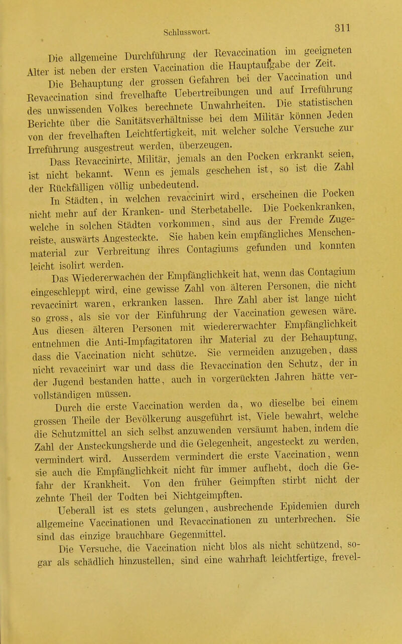 Die allgemeine DurcMülinmg der Revaccination nn geeigneten Alter ist neben der ersten Vaccination die Hauptaufg.ije ^«r Zeit Die Behauptung der grossen Gefahren bei der Vaccination und Kevacoination sind frevelhafte Uebertreibungen und auf IiTefuhiung des unwissenden Volkes berechnete Unwahrheiten. Die statistischen Ben hte über die Sanitätsverhältnisse bei dem Militär können Jeden von der frevelhaften Leichtfertigkeit, mit welcher solche Versuche zur Irreftihnmg ausgestreut werden, überzeugen. i, • „ Dass Revaccinirte, Militär, jemals an den Pocken erkmnkt seien ist nicht bekannt. Wenn es jemals geschehen ist, so ist die Zahl der Rückfälligen völlig unbedeutend. In Städten, in welchen revaccinirt wird, erscheinen die Pocken nicht mehr auf der Kranken- und Sterbetabelle. Die Pockenla-anl.en, welche in solchen Städten vorkommen, sind aus der Fremde Zuge- reiste, auswärts Angesteckte. Sie haben kein empfängliches Menschen- material zur Verbreitung ihres Contagiums gefunden und konnten leicht isolirt werden. -, n 4. • Das Wiedererwachen der Empfänglichkeft hat, wemi das Contagium eingeschleppt wird, eine gewisse Zahl von älteren Personen, die nicht revaccinirt waren, eitaanken lassen. Ihre Zahl aber ist lange mcht so gi-oss, als sie vor der Einfühlung der Vaccination gewesen wäre Aus diesen älteren Personen mit wiedererwachter Empfänghchkeit entnehmen die Anti-Impfa^tatoren ihr Material zu der Behauptung, dass die Vaccination nicht schütze. Sie venneiden anzugeben, dass nicht revaccinirt war und dass die Revaccination den Schutz, der m der Jugend bestanden hatte, auch in vorgerückten Jahren hätte ver- vollständigen müssen. „ , . . Durch die erste Vaccination werden da, wo dieselbe bei einem grossen Theile der Bevölkerung ausgeführt ist, Viele bewahrt, welche die Schutzmittel an sich selbst anzuwenden versäumt haben, indem die Zahl der Ansteckungsherde und die Gelegenheit, angesteckt zu werden, vei-mindert wird. Ausserdem vermindert die erste Vaccination, wenn sie auch die Empfänglichkeit nicht für immer aufhebt, doch die Ge- fahr der Krankheit. Von den frtiher Geimpften stirbt mcht der zehnte Theil der Todten bei Nichtgeimpften. Ueberau ist es stets gelungen, ausbrechende Epidemien durch allgemeine Vaccinationen und Revaecinationen zu unterbrechen. Sie sind das einzige brauchbare Gegenmittel. Die Versuche, die Vaccination nicht blos als nicht schützend, so- gar als schädlich hinzustellen, sind eine wahrhaft leichtfertige, frevel-