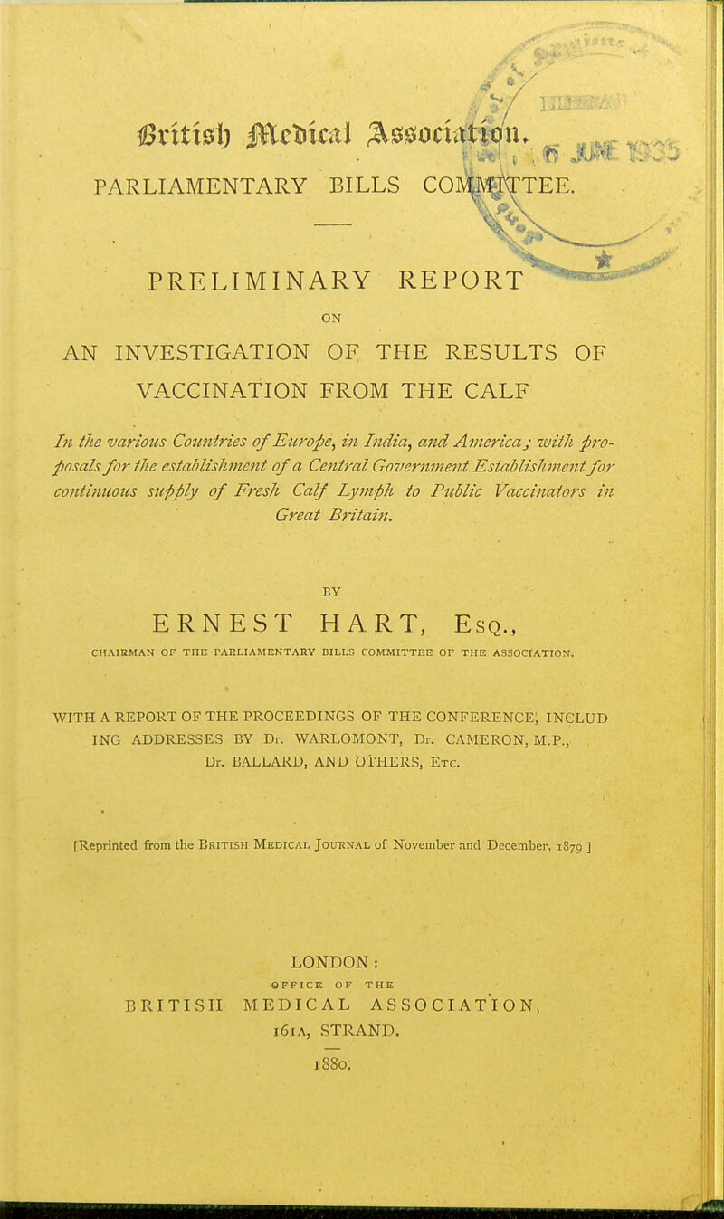 PARLIAMENTARY BILLS COwjvTTEE. PRELIMINARY REPORT ON AN INVESTIGATION OF THE RESULTS OF VACCINATION FROM THE CALF /« i/ie variotcs Coimlries of Europe, in India, and America j with pro- posals for the establishment of a Central Governme7it Establishmc7it for conti7iuous supply of Fresh Calf Lymph to Public Vaccinators in Great Britaiti. BY ERNEST HART, Esq., CHAIRMAN OF THE PARLIAMENTARY BILLS COMMITTEE OF THE ASSOCIATION. WITH A REPORT OF THE PROCEEDINGS OF THE CONFERENCE; INCLUD ING ADDRESSES BY Dr. WARLOMONT, Dr. CAMERON, M.P., Dr. BALLARD, AND OTHERS, Etc. [Reprinted from the British Medical Journal of November and December, 1879 ] LONDON: OFFICE OF THE BRITISH MEDICAL ASSOCIATION, 161A, STRAND. 1880.