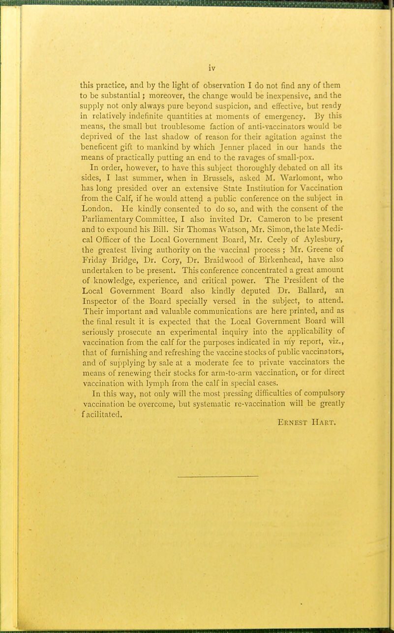 this practice, and by the light of observation I do not find any of them to be substantial; moreover, the change would be inexpensive, and the supply not only always pure beyond suspicion, and effective, but ready in relatively indefinite quantities at moments of emergency. By this means, the small but troublesome faction of anti-vaccinators would be deprived of the last shadow of reason for their agitation against the beneficent gift to mankind by which Jenner placed in our hands the means of practically putting an end to the ravages of small-pox. In order, however, to have this subject thoroughly debated on all its sides, I last summer, when in Brussels, asked M. Warlomont, who has long presided over an extensive State Institution for Vaccination from the Calf, if he would attend a public conference on the subject in London. He kindly consented to do so, and with the consent of the Parliamentary Committee, I also invited Dr. Cameron to be present and to expound his Bill. Sir Thomas Watson, Mr. Simon, the late Medi- cal OfBcer of the Local Government Board, Mr. Ceely of Aylesbury, the greatest living authority on the vaccinal process ; Mr. Greene of Friday Bridge, Dr. Cory, Dr. Braid wood of Birkenhead, have also undertaken to be present. This conference concentrated a great amount of knowledge, experience, and critical power. The President of the Local Government Board also kindly deputed Dr. Ballard, an Inspector of the Board specially versed in the subject, to attend. Their important and valuable communications are here printed, and as the final result it is expected that the Local Government Board will seriously prosecute an experimental inquiry into the applicability of vaccination from the calf for the purposes indicated in my report, viz., that of furnishing and refreshing the vaccine stocks of public vaccinators, and of supplying by sale at a moderate fee to private vaccinators the means of renewing their stocks for arm-to-arm vaccination, or for direct vaccination with lymph from the calf in special cases. In this way, not only will the most pressing difficulties of compulsory vaccination be overcome, but systematic re-vaccination will be greatly f acilitated. Ernest Hart,