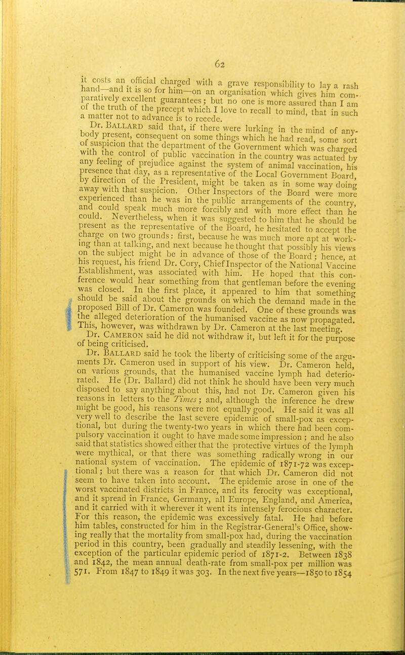 hnnT nnr^-. • /^'''S''^ S^avc responsilHlity to lay a rash banc -and it is so for him-on an organisation which gives him com- paratively ex-celent guarantees; but no one is more ass^ured than I am of the truth of the precept which. I love to recall to mind, that in such a matter not to advance is to recede. Dr. Ballard said that, if there were lurking in the mind of any- body present consequent on some things which he had read, some sort withThr.nn^V^? department of the Government which ^a^charged with the control of public vaccination in the country was actuated by ^^LilTM f Pi-ejudice against the system of animal vaccination, his presence that day as a representative of the Local Government Board, bydirec ion of the President, might be taken as in some way doing away with that suspicion. Other Inspectors of the Board were more experienced than he was in the public arrangements of the country, and could speak much more forcibly and with more effect than he could. Nevertheless, when it was suggested to him that he should be present as the representative of the Board, he hesitated to accept the charge on two grounds: first, because he was much more apt at work- mg than at talking, and next because bethought that possibly his views on the subject might be in advance of those of the Board; hence at his request, his friend Dr. Cory, Chief Inspector of the National Vaccine Jbstablishment, was associated with him. He hoped that this con- ference would hear something from that gentleman before the evening was closed. In the first place, it appeared to him that something should be said about the grounds on which the demand made in the proposed Bill of Dr. Cameron was founded. One of these grounds was the alleged deterioration of the humanised vaccine as now propagated. This, however, was withdrawn by Dr. Cameron at the last meeting. Dr. Cameron said he did not withdraw it, but left it for the purpose of being criticised. Dr. Ballard said he took the liberty of criticising some of the argu- ments Dr. Cameron used in support of his view. Dr. Cameron held, on various grounds, that the humanised vaccine lymph had deterio- rated. He (Dr. Ballard) did not think he should have been very much disposed to say anything about this, had not Dr. Cameron given his reasons in letters to the Times; and, although the inference he drew might be good, his reasons were not equally good. He said it was all very well to describe the last severe epidemic of small-pox as excep- tional, but during the twenty-two years in which there had been com- pulsory vaccination it ought to have made some impression ; and he also said that statistics showed either that the protective virtues of the lymph were mythical, or that there M\as something radically wrong in our national system of vaccination. The epidemic of 1871-72 was excep- tional ; but there was a reason for that which Dr. Cameron did not seem to have taken into account. The epidemic arose in one of the worst vaccinated districts in France, and its ferocity was exceptional, and it spread in France, Germany, all Europe, England, and America, and it carried with it wherever it went its intensely ferocious character. For this reason, the epidemic was excessively fatal. He had before him tables, constructed for him in the Registrar-General's Office, show- ing really that the mortality from small-pox had, during the vaccination period in this country, been gradually and steadily lessening, with the exception of the particular epidemic period of 1871-2, Between 1S38 and 1842, the mean annual death-rate from small-pox per million was 571. From 1847 to 1849 it was 303. In the next five years—1850 to 1854
