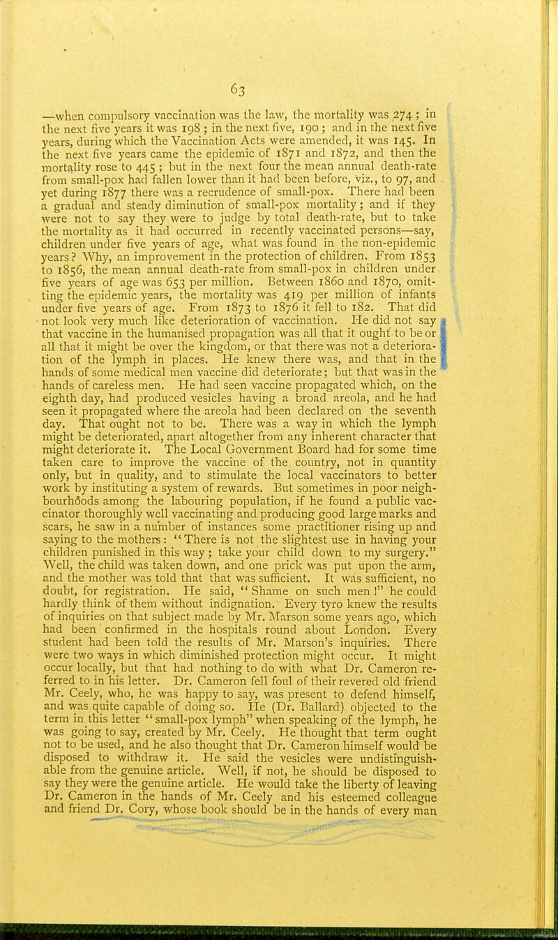 —when compulsory vaccination was the law, the mortality was 274 ; in the next five years it was 198 ; in the next five, 190; and in the next five years, during which the Vaccination Acts were amended, it was 145. In the next five years came the epidemic of 1871 and 1872, and then the mortality rose to 445 ; but in the next four the mean annual death-rate from small-pox had fallen lower than it had been before, viz., to 97, and yet during 1877 there was a recrudence of small-pox. There had been a gradual and steady diminution of small-pox mortality; and if they were not to say they were to judge by total death-rate, but to take the mortality as it had occurred in recently vaccinated persons—say, children under five years of age, what was found in the non-epidemic years? ^Vhy, an improvement in the protection of children. From 1853 to 1856, the mean annual death-rate from small-pox in children under five years of age was 653 per million. Between i860 and 1870, omit- ting the epidemic years, the mortality was 419 per million of infants under five years of age. From 1873 to 1876 it fell to 182. That did not look very much like deterioration of vaccination. He did not say • that vaccine in the humanised propagation was all that it ought' to be or I all that it might be over the kingdom, or that there was not a deteriora-1 tion of the lymph in places. He knew there was, and that in the 1 hands of some medical men vaccine did deteriorate; but that was in the hands of careless men. He had seen vaccine propagated which, on the eighth day, had produced vesicles having a broad areola, and he had seen it propagated where the areola had been declared on the seventh day. That ought not to be. There was a way in which the lymph might be deteriorated, apart altogether from any inherent character that might deteriorate it. The Local Government Board had for some time taken care to improve the vaccine of the country, not in quantity only, but in quality, and to stimulate the local vaccinators to better work by instituting a system of rewards. But sometimes in poor neigh- bourhfiods among the labouring population, if he found a public vac- cinator thoroughly well vaccinating and producing good large marks and scars, he saw in a number of instances some practitioner rising up and saying to the mothers: '' There is not the slightest use in having your children punished in this way; take your child down to my surgery. Well, the child was taken down, and one prick was put upon the arm, and the mother was told that that was sufficient. It was sufficient, no doubt, for registration. He said,  Shame on such men ! he could hardly think of them without indignation. Every tyro knew the results of inquiries on that subject made by Mr. Marson some years ago, which had been confirmed in the hospitals round about London. Every student had been told the results of Mr. Marson's inquiries. There were two ways in which diminished protection might occur. It might occur locally, but that had nothing to do with what Dr. Cameron re- ferred to in his letter. Dr. Cameron fell foul of their revered old friend Mr. Ceely, who, he was happy to say, was present to defend himself, and was quite capable of doing so. He (Dr. Ballard) objected to the term in this letter small-pox lymph when speaking of the lymph, he was going to say, created by Mr. Ceely. He thought that term ought not to be used, and he also thought that Dr. Cameron himself would be disposed to withdraw it. He said the vesicles were undistinguish- able from the genuine article. Well, if not, he should be disposed to say they were the genuine article. He would take the liberty of leaving Dr. Cameron in the hands of Mr. Ceely and his esteemed colleague and friend Dn Cory, whose book should be in the hands of every man I