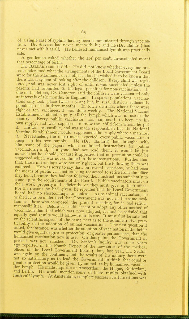 of a single case of syphilis having been communicated through vaccina- tion. Dr. Stevens had never met with it; and he (Dr. Ballard) had never met with it at all. He believed humanised lymph was practically safe. A gentleman asked whether the per cent, unvaccinated meant that percentage of births. Dr. Ballard said it did. He did not know whether every one pre- sent understood what the arrangements of the Local Government Board were for the attainment of its objects, but he wished it to be known that there was a system of looking after the children. Every child was regis- tered, and was never lost sight of until it was vaccinated, unless the parents had submitted to the legal penalties for non-vaccination. In one of his letters, Dr. Cameron said the children were vaccinated only at intervals of six months, in England. In sparse populations, vaccina- tions only took place twice a year; but, in rural districts sufficiently populous, once in three months. In town districts, where there were eight or ten vaccinees, it was done weekly. The National Vaccine Establishment did not supply all the lymph which was in use in the country. Every public vaccinator was supposed to keep up his own supply, and was supposed to know the child from whom he got it. He was responsible, and was made responsible ; but the National Vaccine Establishment would supplement the supply where a man lost it. Nevertheless, the department expected every public vaccinator to keep up his own supply. He (Dr. Ballard) had brought with him _ some of the papers which contained instructions for public vaccinators; and, if anyone had not read them, it would be just as well that he should, because it appeared that no precaution could be suggested which was not contained in those instructions. Further than that, those instructions were not only given, but the following them was enforced. He was sorry to say that, on several occasions, he had been the means of public vaccinators being requested to retire from the office they held, because they had not followed their instructions sufficiently to conrie up to the requirements- of the Board. Public vaccinators must do their work properly and efficiently, or they must give up their office. For the reasons he had given, he repeated that the Local Government Board had no shortcomings to confess. As to animal vaccination, he \yished it to be understood that Government was not in the same posi- tion as_ those who composed the present meeting, for it had serious responsibilities. Before it could accept or adopt any other method of vaccination than that which was now adopted, it must be satisfied that equally good results would follow from its use. It must first be satisfied on the scientific aspects of the case; next as to the administrative prac- ticability of the adoption of animal vaccination. The first question it asked, for instance, was whether the adoption of vaccination in the heifer would give equal or greater protection, or greater permanence, than the humanised vaccination now in use. On that point, the Government at present was not satisfied. Dr. Seaton's inquiry was some years ago reported in the Fourth Report of the new series of the medical officer of the Local Government Board; but, last year. Dr. Seaton was again on the continent, and the results of his inquiry there were not so satisfactory as to lead the Government to think that equal or pater protection would be given by animal as by humanised vaccina- tion lymph. He made inquiries at Amsterdam, the Hague, Rotterdam, and Berlin. lie would mention some of these results obtained with iresh calf-lymph. At Amsterdam, complete success at all insertions was E