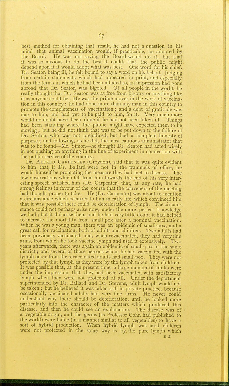 best method for obtaining that result, he had not a question in his mind that animal vaccination would, if practicable, be adopted by the Board. He was not saying the Board would do it, but that it was so anxious to do the best it could, that the public might depend upon it it would adopt what was best. One word for his chief. Dr. Seaton being ill, he felt bound to say a word on his behalf. Judging from certain statements which had appeared in print, and especially from the terms in which he had been alluded to, an impression had gone abroad that Dr. Seaton was bigoted. Of all people in the world, he really thought that Dr. Seaton was ar, free from bigotry or anything like it as anyone could be. He was the prime mover in the work of vaccina- tion in this country; he had done more than any man in this country to promote the completeness of vaccination ; and a debt of gratitude was due to him, and had yet to be paid to him, for it. Very much more would no doubt have been done if he had not been taken ill. Things had been standing where the public might have expected them to be moving; but he did not think that was to be put down to the failure of Dr. Seaton, who was not prejudiced, but had a complete honesty of purpose ; and following, as he did, the most cautious administrator that was to be found—Mr. Simon—he thought Dr. Seaton had acted wisely in not pushing on anything in the line of experiment in connection with the public service of the country. Dr. Alfred Carpenter (Croydon), said that it was quite evident to him that, if Dr. Ballard were not in the trammels of office, he would himself be promoting the measure they ha 1 met to discuss. The few observations which fell from him towards the end of his very inter- esting speech satisfied him (Dr. Carpenter) that, at any rate, he had strong feelings in favour of the course that the conveners of the meeting had thought proper to take. He (Dr. Carpenter) was about to mention a circumstance which occurred to him in early life, which convinced him that it was possible there could be deterioration of lymph. The circum- stance could not perhaps arise now, under the more perfect knowledge we had ; but it did arise then, and he had very little doubt it had helped to increase the mortality from small-pox after a nominal vaccination. When he was a young man, there was an epidemic of small-pox, and a great call for vaccination, both of adults and children. Two adults had been previously vaccinated, and, when revaccinated, they had very fine arms, from which he took vaccine lymph and used it extensively. Two years afterwards, there was again an epidemic of small -pox in the same district; and several of those persons whom he had vaccinated with the lymph taken from the revaccinated adults had small-pox. They were not protected by that lymph as they were by the lymph taken from children. It was possible that, at the present time, a large number of adults were under the impression that they had been vaccinated with satisfactory lymph when they were not protected at all. Under the department superintended by Dr. Ballard and Dr. Stevens, adult lymph would not be taken ; but he believed it was taken still in private practice, because occasionally vaccinated adults had very fine arms. He never could understand why there should be deterioration, until he looked more particularly into the character of the matters which produced this disease, and then he could see an explanation. The disease was of a vegetable origin, and the germs (as Professor Cohn had published to the world) were liable (in a manner similar to all vegetables) to have a sort of hybrid production. When hybrid lymph was used children were not protected in the same way as by, the pure lymph which E 2