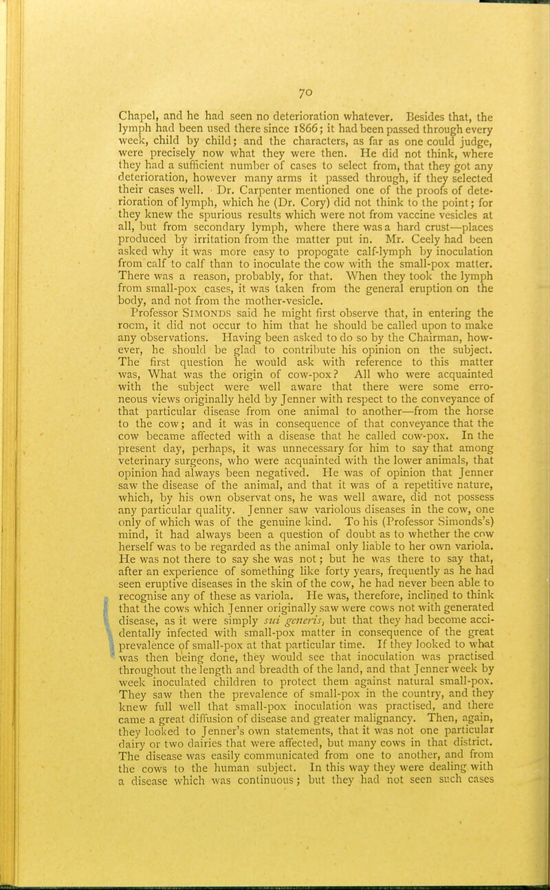Chapel, and he had seen no deterioration whatever. Besides that, the lymph had been used there since 1866; it had been passed through every week, child by child; and the characters, as far as one could judge, were precisely now what they were then. He did not think, where they had a sufficient number of cases to select from, that they got any deterioration, however many arms it passed through, if they selected their cases well. Dr. Carpenter mentioned one of the proofs of dete- rioration of lymph, which he (Dr. Cory) did not think to the point; for they knew the spurious results which were not from vaccine vesicles at all, but from secondary lymph, where there was a hard crust—places produced by irritation from the matter put in. Mr. Ceely had been asked why it was more easy to propogate calf-lymph by inoculation from calf to calf than to inoculate the cow with the small-pox matter. There was a reason, probably, for that. When they took the lymph from small-pox cases, it was taken from the general eruption on the body, and not from the mother-vesicle. Professor SiMONDS said he might first observe that, in entering the room, it did not occur to him that he should be called upon to make any observations. Having been asked to do so by the Chairman, how- ever, he should be glad to contribute his opinion on the subject. The first question he would ask with reference to this matter was, What was the origin of cow-pox? All who were acquainted with the subject were well aware that there were some erro- neous views originally held by Jenner with respect to the conveyance of that particular disease from one animal to another—from the horse to the cow; and it was in consequence of that conveyance that the cow became affected with a disease that he called cow-pox. In the jDresent day, perhaps, it was unnecessary for him to say that among veterinary surgeons, who were acquainted with the lower animals, that opinion had always been negatived. He was of opinion that Jenner saw the disease of the animal, and that it was of a repetitive nature, which, by his own observat ons, he was well aware, did not possess any particular quality. Jenner saw variolous diseases in the cow, one only of which was of the genuine kind. To his (Professor Simonds's) mind, it had always been a question of doubt as to whether the cow herself was to be regarded as the animal only liable to her own variola. He was not there to say she was not; but he was there to say that, after an experience of something like forty years, frequently as he had seen eruptive diseases in the skin of the cow, he had never been able to recognise any of these as variola. He was, therefore, inclined to think that the cows which Jenner originally saw were cows not with generated disease, as it were simply sui generis, but that they had become acci- dentally infected with small-pox matter in consequence of the great prevalence of small-pox at that particular time. If they looked to what was then being done, they would see that inoculation was practised throughout the length and breadth of the land, and that Jenner week by week inoculated children to protect them against natural small-pox. They saw then the prevalence of small-pox in the country, and they knew full well that small-pox inoculation was practised, and there came a great diffusion of disease and greater malignancy. Then, again, they looked to Jenner's own statements, that it was not one particular dairy or two dairies that were affected, but many cows in that district. The disease was easily communicated from one to another, and from the cows to the human subject. In this way they were dealing with a disease which was continuous; but they had not seen such cases