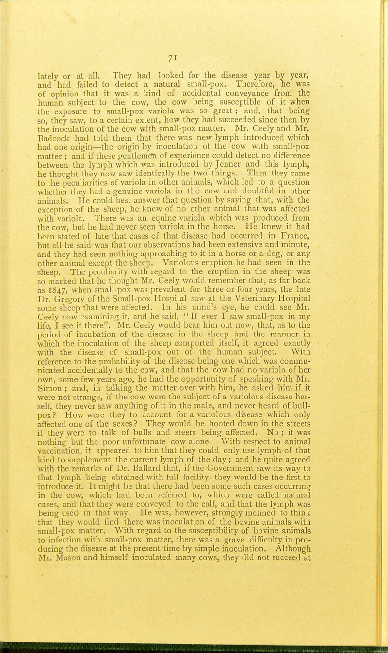 lately or at all. They had looked for the disease year by year, and had failed to detect a natural small-pox. Therefore, he was of opinion that it was a kind of accidental conveyance from the human subject to the cow, the cow being susceptible of it when the exposure to small-pox variola was so great; and, that being so, they saw, to a certain extent, how they had succeeded since then by the inoculation of the cow with small-pox matter. Mr. Ceely and Mr. Badcock had told them that there was new lymph introduced which had one origin—the origin by inoculation of the cow with small-pox matter ; and if these gentlemeta of experience could detect no difference between the lymph which was introduced by Jenner and this lymph, he thought they now saw identically the two things. Then they came to the peculiarities of variola in other animals, which led to a question whether they had a genuine variola in the cow and doubtful in other animals. He could best answer that question by saying that, with the exception of the sheep, he knew of no other animal that was affected with variola. There was an equine variola which was produced from the cow, but he had never seen variola in the horse. He knew it had been stated of late that cases of that disease had occurred in France, but all he said was that our observations had been extensive and minute, and they had seen nothing approaching to it in a horse or a dog, or any other animal except the sheep. Variolous eruption he had seen in the sheep. The peculiarity with regard to the eruption in the sheep was so marked that he thought Mr. Ceely would remember that, as far back as 1847, when small-pox was prevalent for three or four years, the late Dr. Gregory of the Small-pox Hospital saw at the Veterinary Hospital some sheep that were affected. In his mind's eye, he could see Mr. Ceely now examining it, and lie said, If ever I saw small-pox in my life, I see it there. Mr. Ceely would bear him out now, that, as to the period of incubation of the disease in the sheep and the manner in which the inoculation of the sheep comported itself, it agreed exactly with the disease of small-pox out of the human subject. With reference to the probability of the disease being one which was commu- nicated accidentally to the cow, and that the cow had no variola of her own, some few years ago, he had the opportunity of speaking with Mr. Simon ; and, in talking the matter over with him, he asked him if it were not strange, if the cow were the subject of a variolous disease her- self, they never saw anything of it in the male, and never heard of bull- pox ? How were they to account for a variolous disease wliich only affected one of the sexes? They would be hooted down in the streets if they were to talk of bulls and steers being affected. No ; it was nothing but the poor unfortunate cow alone. With respect to animal vaccination, it appeared to him that they could only use lymph of that kind to supplement the current lymph of the day ; and he quite agreed with the remarks of Dr. Ballard that, if the Government saw its way to that lymph being obtained with full facility, they would be the first to introduce it. It might be that there had been some such cases occurring in the cow, which had been referred to, which were called natural cases, and that they were conveyed to the calf, and that the lymph was being used in that way. He was, however, strongly inclined to think that they would find there was inoculation of the bovine animals with small-pox matter. With regard to the susceptibility of bovine animals to infection with small-pox matter, there was a grave difficulty in pro- ducing the disease at the present time by simple inoculation. Although Mr. Mason and himself inoculated many cows, they did not succeed at