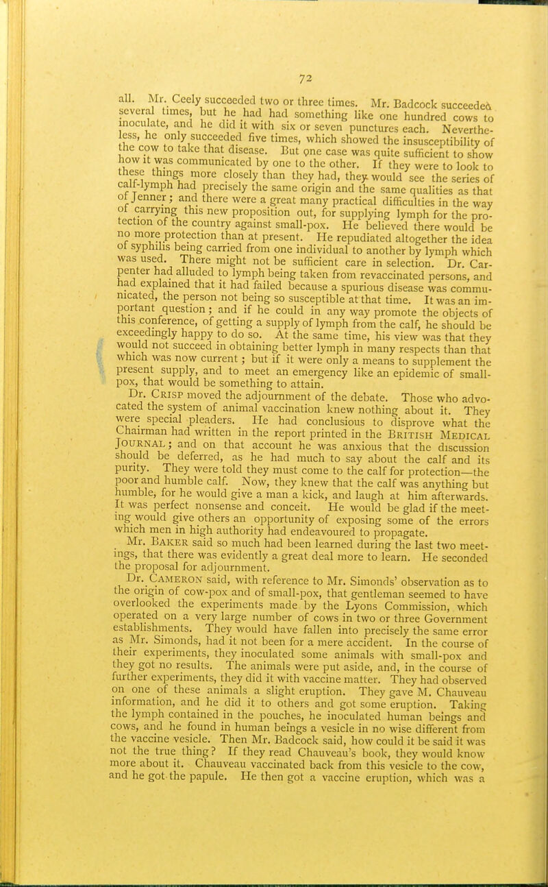 all. Mr Ceely succeeded two or three times. Mr. Badcock succeeded several times but he had had something like one hundred cows to inoculate, and he did it with six or seven punctures each. Neverthe- ess, he only succeeded five times, which showed the insusceptibility of the cow to take that disease. But pne case was quite sufficient to show how it was communicated by one to the other. If they were to look to these things more closely than they had, they would see the series of calMymph had precisely the same origin and the same qualities as that ot jenner; and there were a great many practical difficulties in the way ot carrying this new proposition out, for supplying lymph for the pro- tection of the country against small-pox. He believed there would be no more protection than at present. He repudiated altogether the idea 01 syphilis being earned from one individual to another by lymph which was used. There might not be sufficient care in selection. Dr. Car- penter had alluded to lymph being taken from revaccinated persons, and had explained that it had failed because a spurious disease was commu- nicated, the person not being so susceptible at that time. It was an im- portant question; and if he could in any way promote the objects of this conference, of getting a supply of lymph from the calf, he should be exceedingly happy to do so. At the same time, his view was that they would not succeed in obtaining better lymph in many respects than that which was now current; but if it were only a means to supplement the present supply, and to meet an emergency like an epidemic of small- pox, that would be something to attain. Dr. Crisp moved the adjournment of the debate. Those who advo- cated the system of animal vaccination knew nothing about it. They were special pleaders. He had conclusious to disprove what the Chairman had written in the report printed in the British Medical Journal; and on that account he was anxious that the discussion should be deferred, as he had much to say about the calf and its purity. They were told they must come to the calf for protection—the poor and humble calf. Now, they knew that the calf was anything but humble, for he would give a man a kick, and laugh at him afterwards. It was perfect nonsense and conceit. He would be glad if the meet- ing would give others an opportunity of exposing some of the errors which men in high authority had endeavoured to propagate. Mr. Baker said so much had been learned during the last two meet- ings, that there was evidently a great deal more to learn. He seconded the proposal for adjournment. Dr. Cameron said, with reference to Mr. Simonds' observation as to the origin of cow-pox and of small-pox, that gentleman seemed to have overlooked the experiments made by the Lyons Commission, which operated on a very large number of cows in two or three Government establishments. They would have fallen into precisely the same error as Mr. Simonds, had it not been for a mere accident. In the course of their experiments, they inoculated some animals with small-pox and they got no results. The animals were put aside, and, in the course of further experiments, they did it with vaccine matter. They had observed on one of these animals a slight eruption. They gave M. Chauveau information, and he did it to others and got some eruption. Taking the lymph contained in the pouches, he inoculated human beings and cows, and he found in human beings a vesicle in no wise different from the vaccine vesicle. Then Mr. Badcock said, how could it be said it was not the true thing? If they read Chauveau's book, they would know more about it. Chauveau vaccinated back from this vesicle to the cow, and he got the papule. He then got a vaccine eruption, which was a