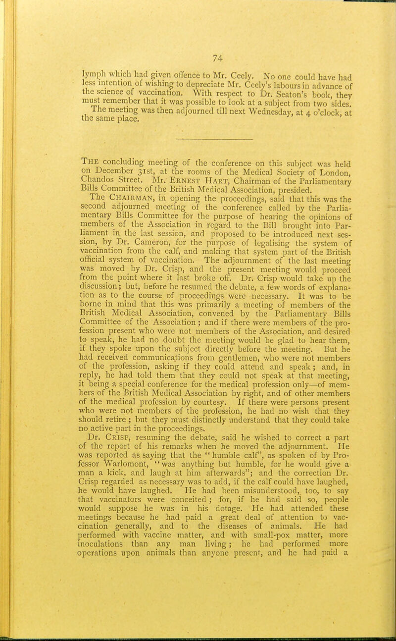 ymph which had given offence to Mr. Ceely, No one could have had less intention of wishing to depreciate Mr. Ceely's labours in advance of the science of vaccination. With respect to Dr. Seaton's book, they must remember that it was possible to look at a subject from two sides. The meeting was then adjourned till next Wednesday, at 4 o'clock, at the same place. The concluding meeting of the conference on this subject was held on December 31st, at the rooms of the Medical Society of London, Chandos Street. Mr. Ernest Hart, Chairman of the Parliamentary Bills Committee of the British Medical Association, presided. The Chairman, in opening the proceedings, said that this was the second adjourned meeting of the conference called by the Parlia- mentary Bills Committee for the purpose of hearing the opinions of members of the Association in regard to the Bill brought into Par- liament in the last session, and proposed to be introduced next ses- sion, by Dr. Cameron, for the purpose of legalising the system of vaccination from the calf, and making that system part of the British official system of vaccination. The adjournment of the last meeting was moved by Dr. Crisp, and the present meeting would proceed from the point where it last broke off. Dr. Crisp would take up the discussion; but, before he resumed the debate, a few words of explana- tion as to the course of proceedings were necessary. It was to be borne in mind that this was primarily a meeting of members of the British Medical Association, convened by the Parliamentary Bills Committee of the Association ; and if there were members of the pro- fession present who were not members of the Association, and desired to speak, he had no doubt the meeting would be glad to hear them, if they spoke upon the subject directly before the meeting. But he had received communications from gentlemen, who were not members of the profession, asking if they could attend and speak; and, in reply, he had told them that they could not speak at that meeting, it being a special conference for the medical profession only—of mem- bers of the British Medical Association by right, and of other members of the medical profession by courtesy. If there were persons present who were not members of the profession, he had no wish that they should retire ; but they must distinctly understand that they could take no active part in the proceedings. Dr. Crisp, resuming the debate, said he wished to correct a part of the report of his remarks when he moved the adjournment. He was reported as saying that the humble calf, as spoken of by Pro- fessor Warlomont, was anything but humble, for he would give a man a kick, and laugh at him afterwards; and the correction Dr. Crisp regarded as necessary was to add, if the calf could have laughed, he would have laughed. He had been misunderstood,, too, to say that vaccinators were conceited ; for, if he had said so, people would suppose he was in his dotage. Pie had attended these meetings because he had paid a great deal of attention to vac- cination generally, and to the diseases of animals. He had performed with vaccine matter, and with small-pox matter, more inoculations than any man living; he had performed more operations upon animals than anyone present, and he had paid a