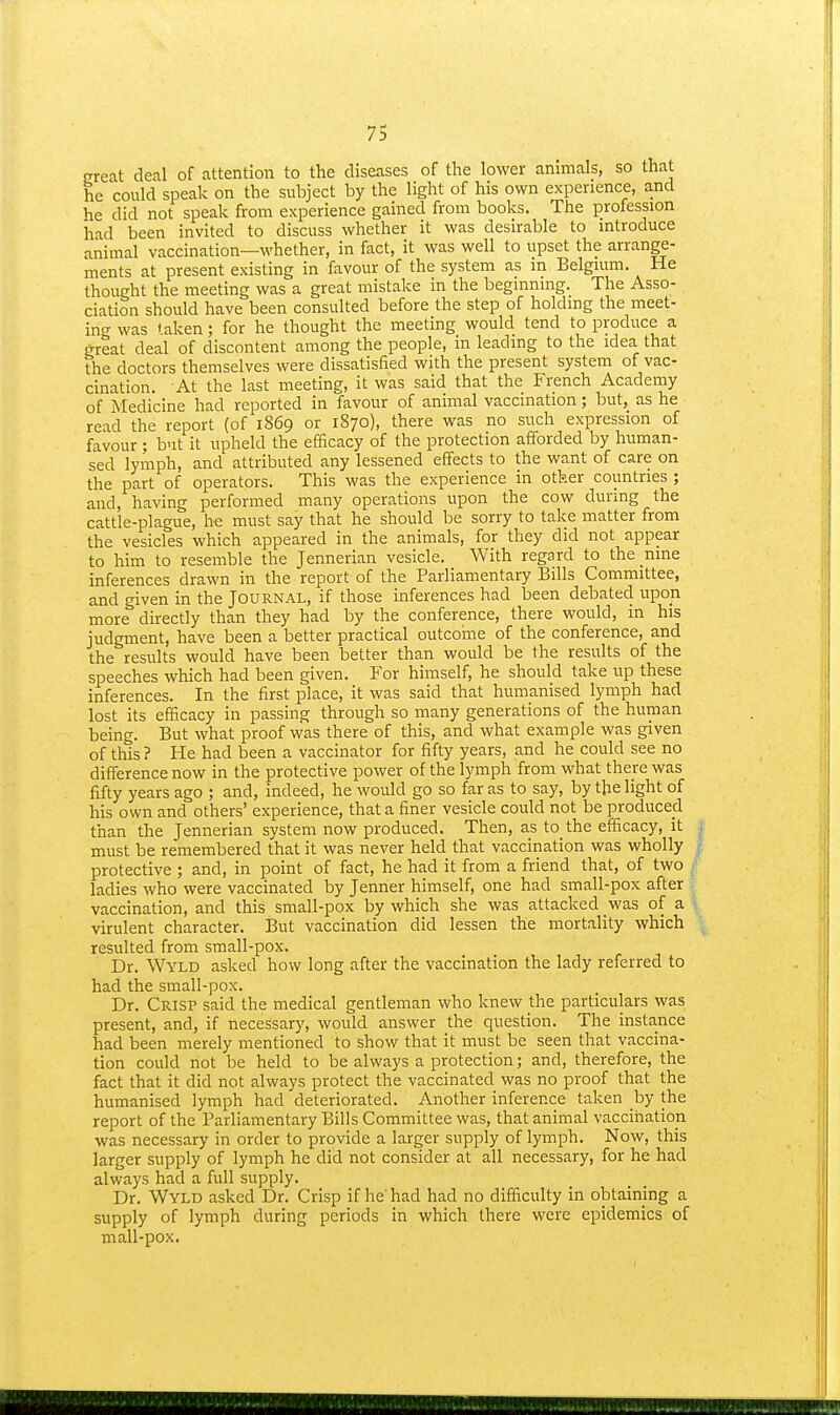 great deal of attention to the diseases of tlie lower animals, so that he could speak on the subject by the light of his own experience, and he did not speak from experience gained from books. The profession had been invited to discuss whether it was desirable to introduce animal vaccination—whether, in fact, it was well to upset the arrange- ments at present existing in favour of the system as in Belgium. He thought the meeting was a great mistake in the beginning. The Asso- ciation should have been consulted before the step of holding the meet- ing was taken; for he thought the meeting would tend to produce a great deal of discontent among the people, in leading to the idea that the doctors themselves were dissatisfied with the present system of vac- cination. At the last meeting, it was said that the French Academy of Medicine had reported in favour of animal vaccination; but, as he read the report (of 1869 or 1870), there was no such expression of favour; but it upheld the efficacy of the protection afforded by human- sed lymph, and attributed any lessened effects to the want of care on the part of operators. This was the experience in other countries ; and, having performed many operations upon the cow during the cattle-plague, he must say that he should be sorry to take matter from the vesicles which appeared in the animals, for they did not appear to him to resemble the Jennerian vesicle. With regard to the nine inferences drawn in the report of the Parliamentary Bills Committee, and given in the Journal, if those inferences had been debated upon more directly than they had by the conference, there would, in his judgment, have been a better practical outcoine of the conference, and the results would have been better than would be the results of the speeches which had been given. For himself, he should take up these inferences. In the first place, it was said that humanised lymph had lost its efficacy in passing through so many generations of the human being. But what proof was there of this, and what example was given of this? He had been a vaccinator for fifty years, and he could see no difference now in the protective power of the lymph from what there was fifty years ago ; and, indeed, he would go so far as to say, by the light of his own and others' experience, that a finer vesicle could not be produced than the Jennerian system now produced. Then, as to the efficacy, it | must be remembered that it was never held that vaccination was wholly f. protective ; and, in point of fact, he had it from a friend that, of two ladies who were vaccinated by Jenner himself, one had small-pox after vaccination, and this small-pox by which she was attacked was of a virulent character. But vaccination did lessen the mortality which resulted from small-pox. Dr. Wyld asked how long after the vaccination the lady referred to had the small-pox. Dr. Crisp said the medical gentleman who knew the particulars was present, and, if necessary, would answer the question. The instance had been merely mentioned to show that it must be seen that vaccina- tion could not be held to be always a protection; and, therefore, the fact that it did not always protect the vaccinated was no proof that the humanised lymph had deteriorated. Another inference taken by the report of the Parhamentary Bills Committee was, that animal vaccination was necessary in order to provide a larger supply of lymph. Now, this larger supply of lymph he did not consider at all necessary, for he had always had a full supply. Dr. Wyld asked Dr. Crisp if he'had had no difficulty in obtaining a supply of lymph during periods in which there were epidemics of mall-pox.