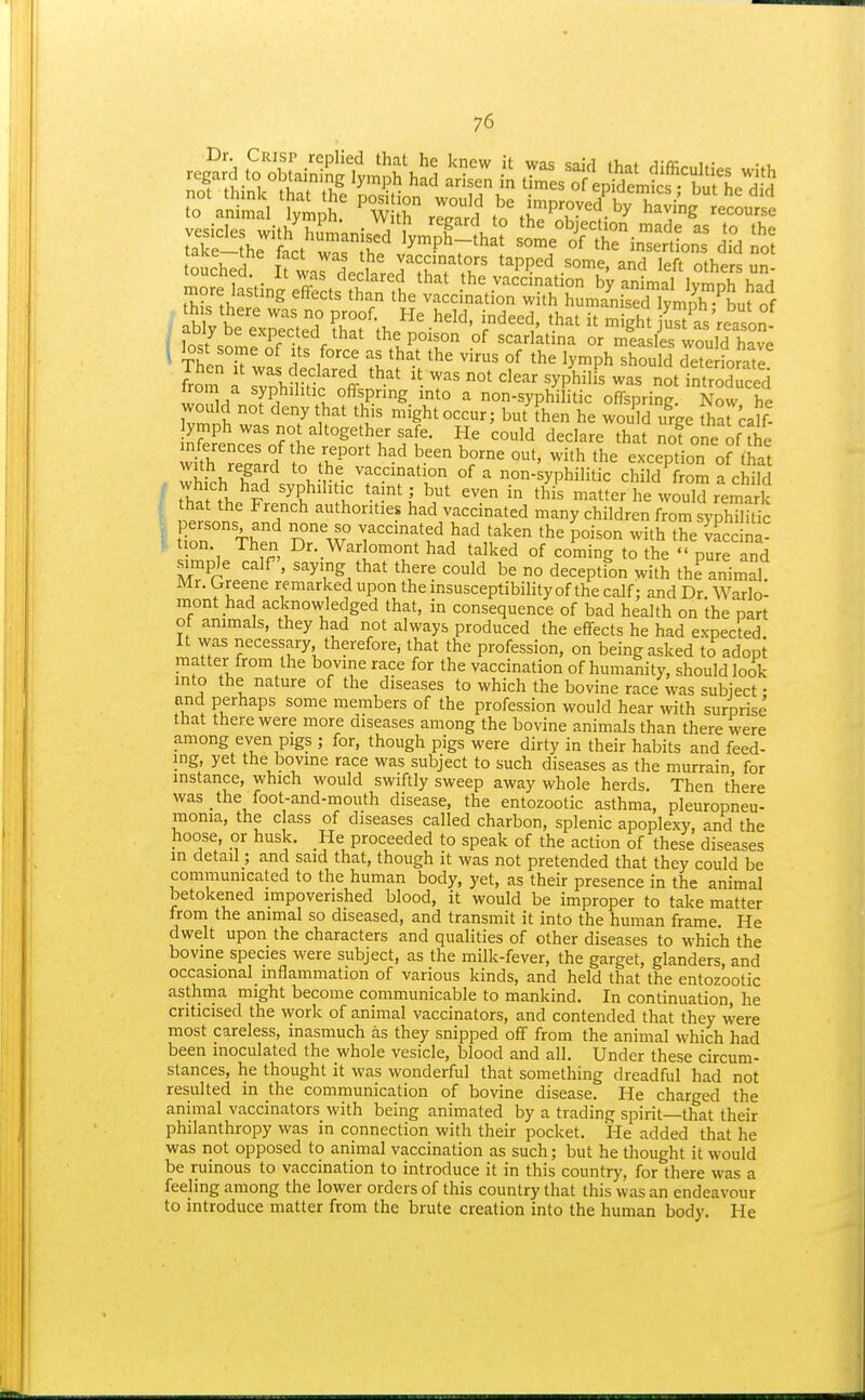 ouched irw.rdprW.r<^'?l'l tapped some, and left others un- I ThenT'w f '^^-^ ''^^ ^^^^ °f ly-^Ph should dete forate from a svnhflitt't ' • T' 'y^^'^^' introduced ZTu u °fflPg into a non-syphilitic offspring. Now he would not deny that this might occur; but Then he would urge harcalf! ymph was not altogether safe. He could declare that nofoneoffhe wth'eILd o'th-'' ^'^ exception o? tha v\ 1? 1 °, M^^. va'^cmation of a non-syphilitic child from a child ■ thatt. F '^P.'^'^'ll' •'^'i^,' ^'^ ^''^^ matter he vvouWrema k that the French authorities had vaccinated many children from syphilitic . ersons and none so vaccinated had taken the poison with the lace na- • ^^f^^, Dr. Warlomont had talked of coming to the pure and simple calf, saying that there could be no deception with the animal Mr. Greene remarked upon the insusceptibility of the calf; and Dr. Warlo- mont had acknowledged that, in consequence of bad health on the part of animals, they had not always produced the effects he had expected It was necessary therefore, that the profession, on being asked to adopt matter from the bovine race for the vaccination of humanity, should look into the nature of the diseases to which the bovine race was subject • and perhaps some members of the profession would hear with surprise that there were more diseases among the bovine animals than there were among even pigs ; for, though pigs were dirty in their habits and feed- ing, yet the bovine race was subject to such diseases as the murrain for instance, which would swiftly sweep away whole herds. Then there was the foot-and-mouth disease, the entozootic asthma, pleuropneu- monia, the class of diseases called charbon, splenic apoplexy, and the hoose, or husk. He proceeded to speak of the action of these diseases in detail; and said that, though it was not pretended that they could be communicated to the human body, yet, as their presence in the animal betokened impoverished blood, it would be improper to take matter from the animal so diseased, and transmit it into the human frame. He dwelt upon the characters and qualities of other diseases to which the bovine species were subject, as the milk-fever, the garget, glanders, and occasional inflammation of various kinds, and held that the entozootic asthma might become communicable to mankind. In continuation, he criticised the work of animal vaccinators, and contended that they were most careless, inasmuch as they snipped off from the animal which had been inoculated the whole vesicle, blood and all. Under these circum- stances, he thought it was wonderful that something dreadful had not resulted in the communication of bovine disease. He charged the animal vaccinators with being animated by a trading spirit—that their philanthropy was in connection with their pocket. He added that he was iiot opposed to animal vaccination as such; but he thought it would be ruinous to vaccination to introduce it in this country, for there was a feeling among the lower orders of this country that this was an endeavour to introduce matter from the brute creation into the human body. He