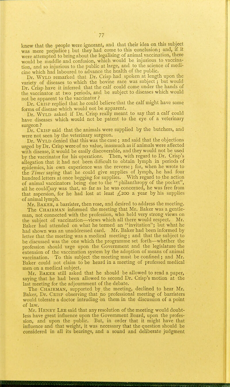 knew that the people were ignorant, and that their idea on this subject was mere prejudice; but they had come to this conchision; and, if it were attempted to bring about the legalising of animal vaccination, there would be muddle and confusion, which would be injurious to vaccina- tion, and so injurious to the public at large, and to the science of medi- cine which had laboured to advance the health of the public. Dr. Wyld remarked that Dr. Crisp had spoken at length upon the variety of diseases to which the bovine race was subject; but would Dr. Crisp have it inferred that the calf could come under the hands of the vaccinator at two periods, and be subject to diseases which would not be apparent to the vaccinator ? Dr. Crisp replied that he could believe that the calf might have some forms of disease which would not be apparent. Dr. Wyld asked if Dr. Crisp really meant to say that a calf could have diseases which would not be patent to the eye of a veterinary surgeon ? Dr. Crisp said that the animals were supplied by the butchers, and were not seen by the veterinary surgeon. Dr. Wyld denied that this was the case ; and said that the objections urged by Dr. Crisp were of no value, inasmuch as if animals were affected with disease, it would be easily discoverable, and they would not be used by the vaccinator for his operations. Then, with regard to Dr. Crisp's allegation that it had not been difficult to obtain lymph in periods of epidemics, his own experience was the reverse; for, when he wrote to the Times saying that he could give supplies of lymph, he had four hundred letters at once begging for suppHes. With regard to the action of animal vaccinators being due to the '' philanthropy of the pocket, all he could'say was that, so far as he was concerned, he was free from that aspersion, for he had lost at least ;^200 a year by his supplies of animal lymph. Mr. Baker, a barrister, then rose, and desired to address the meeting. The Chairman informed the meeting that Mr. Baker was a gentle- man, not connected with the profession, who held very strong views on the subject of vaccination—views which all there would respect. Mr. Baker had attended on what he termed an invitation; but what he had shown was an unaddressed card, Mr. Baker had been informed by letter that the meeting was a medical meeting ; and that the subject to be discussed was the one which the programme set forth—whether the profession should urge upon the Government and the legislature the extension of the vaccination system by the adoption of means of animal vaccination. To this subject the meeting must be confined; and Mr. Baker could not claim to be heard in a meeting of professed medical men on a medical subject. Mr. Baker still asked that he should be allowed to read a paper, saying that he had been allowed to second Dr. Crisp's motion at the last meeting for the adjournment of the debate. The Chairman, supported by the meeting, declined to hear Mr, Baker, Dr. Crisp observing that no professional meeting of barristers would tolerate a doctor intruding on them in the discussion of a point of law. Mr. Henry Lee said that any resolution of the meeting would doubt- less have great influence upon the Government Board, upon the profes- sion, and upon the public. But, in order that it might have that influence and that weight, it was necessary that the question should be considered in all its bearings, and a sound and deliberate judgment