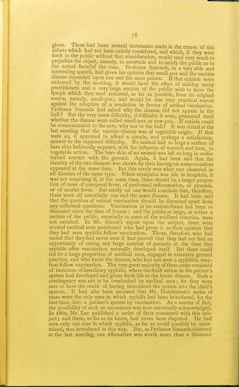 given. There had been several statements made in the course of this debate which had not been calmly considered, and which, if they went forth to the public without that consideration, would tend very much to prejudice the object, namely, to ascertain and to satisfy the public as to the actual facts^Jof the case. Professor Simonds, in a very able and interesting speech, had given his opinion that small-pox and the vaccine disease depended upon one and the same poison. If that opinion were endorsed by the meeting, it would have the effect of making many practitioners and a very large section of the public wish to have the lymph which they used removed, as far as possible, from its original source, namely, small-pox; and would be one very practical reason against the adoption of a resolution in favour of animal vaccination. Professor Simonds had asked why the disease did not appear in the bull ? But the very same difficulty, if difficulty it were, presented itself whether the disease were called small-pox or cow-pox. If variola could be communicated to the cow, why not to the bull ? It was stated at the last meeting that the vaccine-disease was of vegetable origin. If that were so, it appeared to afford a simple, and perhaps a satisfactory, answer to the supposed difficulty. No animal had so large a surface of bare skin habitually exposed, with the influence of warmth and heat, to vegetable action. The bare skin of no animal was left so long in undis- turbed contact with the ground. Again, it had been said that the identity of the two diseases was shown by their having on some occasions appeared at the same time. But this surely was what was observed in all diseases of the same type. When erysipelas was rife in hospitals, it vvas not surprising if, at the same time, there should be a larger propor- tion of cases of puerperal fever, of peritoneal inflammation, of pyjemia, or' of scarlet fever. But surely no one would conclude that, therefore, these were all essentially one and the same disease. It had been said that the question of animal vaccination should be discussed apart from any collateral questions. Vaccination in its various forms has been so discussed since the time of Jenner ; and the public at large, or rather a section of the public, especially in some of the midland counties, were not satisfied. In Mr. Simon's report upon the subject, there were several medical men mentioned who had given it as their opinion that they had seen syphilis follow vaccination. Those, therefore, who had stated that they had never seen it had proved that they had not had an opportunity of seeing any large number of patients at the time that syphilis after vaccination naturally developed itself. But there could not be a large proportion of medical men, engaged in extensive general practice, and who knew the disease, who had not seen a s)'philitic erup- tion follow vaccination. The very great majority of these cases consisted of instances of hereditary syphilis, where the fresh action in the patient's system had developed and given fresh life to the latent disease. Such a contingency was not to be overlooked by medical men ; for they were sure to have the credit of having introduced the poison into the child's system. It had also been assumed that Mr. Hutchinson's series of cases were the only ones in which syphilis had been introduced, for the first time, into a patient's system by vaccination. As a matter of fact, the possibility of such an occurrence was now universally acknowledged. In 1862, Mr. Lee published a series of facts connected with this sub- ject; and these, as far as he knew, had never been disputed. He had seen only one case in which syphilis, as far as could possibly be ascer- tained, was introduced in this way. But, as Professor Simonds observed at the last meeting, one affirmative was worth more than a thousand
