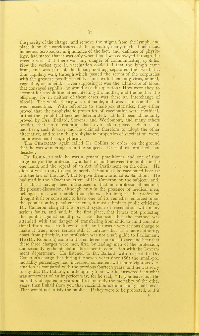 8r the gravity of the charge, and remove the stigma from the lymph, ami place it on the carelessness of the operator, many medical men and numerous text-books, in ignorance of the fact, and defiance of physio- logy, had stated that it was only when blood was conveyed through the vaccine virus that there was any danger of communicating syphilis. Now the veriest tyro in vaccination could tell that the lymph came from, and was part of, the blood; nothing separated the two but a thin capillary wall, through which passed the serum of the corpuscles with the greatest possible facility, and with them any virus, animal, vegetable, or mineral. Even supposing it was the admixture of blood that conveyed syphilis, he would ask this question: How were they to account for a syphilitic father infecting the mother, and the mother the offspring, for in neither of these cases was there an interchange of blood? The whole theory was untenable, and was as unsound as it was unscientific. With reference to small-pox statistics, they either proved that the prophylactic properties of vaccination were mythical, or that the lymph had become deteriorated. It had been abundantly proved by Drs. Ballard, Stevens, and Worlomont, and many others besides, that no deterioration had ever taken place. Such as it had been, such it was; and he claimed therefore to adopt the other alternative, and to say the prophylactic properties of vaccination were, and always had been, mythical. The Chairman again called Dr. Collins to order, on the ground that he was wandering from the subject. Dr. Collins protested, but desisted. Dr. Robinson said he was a general practitioner, and one of that large body of the profession who had to stand between the public on the one hand, and the repeal of an Act of Parliament on the other. He did not wish to say to people merely, You must be vaccinated because it is the law of the land, but to give them a rational explanation. He had read in the Times the letters of Dr. Cameron on the subject; and, the subject having been introduced in that non-professional manner, the present discussion, although only in the presence of medical men, belonged to a wider circle than theirs. So long as the profession thought it fit or consistent to have one of its remedies enforced upon the population by penal enactments, it must submit to public criticism. Dr. Cameron charged the present system of vaccination with many serious faults, and said, in the first place, that it was not protecting the public against small-pox. He also said that the method was attended with the danger of transferring from child to child constitu- tional, disorders. He likewise said—and it was a very serious charge to make if true; more serious still if untrue—that as a mere authority, apart from principle, the profession was not a safe guide to Parliament. He (Dr. Robinson) came to this conference anxious to see and hear that these three charges were met, first, by leading men of the profession, and secondly by the official medical men in connection with the Govern- ment department, lie listened to Dr. Ballard, with respect to Dr. Cameron's charge that during the seven years since 1867 the small-pox mortality percentage had increased coincident with more vigorous vac- cination as compared with the previous fourteen years, and he was sorry to say that Dr. Ballard, in attempting to answer it, answered it in what was somewhat of an imperfect way, for he said, If you leave out the mortality of epidemic years and reckon only the mortality of the other years, then I shall show you that vaccination is diminishing small-pox. That would not satisfy the public. If they were to be protected, and if