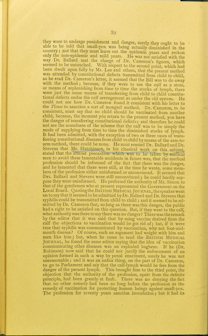 they were to undergo punishment and danger, surely they ought to be able to be told that small-pox was being actually diminished in the country ; not that they must leave out the epidemic years and reckon only the non-epidemic and mild years. He was not satisfied with the way Dr. Ballard met the charge of Dr. Cameron's figures, which seemed to be untouched. With respect to the second point, which had been dwelt upon fully by Mr. Lee and others, that the present method was attended by constitutional defects transmitted from child to child, as he read Dr. Cameron's letter, it seemed that the Bill was to do away with the method ; because, if they were to use the calf as a store, or means of replenishing from time to time the stocks of lymph, there were just the same means of transferring from child to child constitu- tional defects under the calf arrangement as under the old system. He could not see how Dr. Cameron found it consistent with his letter to the Times to sanction a sort of mongrel method. Dr. Cameron, to be consistent, must say that no child should be vaccinated from another child, because, the moment you return to the present method, you have the danger of transferring constitutional defects; and therefore he could not see the soundness of the scheme that the calf was to be simply the mode of supplying from time to time the diminished stocks of lymph. It had been admitted, with the exception of two or three cases of trans- ferring constitutional diseases from child to child by means of the arm-to- arm method, there could be none. He must remind Dr. Ballard and Dr. Stevens that Mr. Hutchinson, in his classical work on this subject, stated that the'utmost precaution which was to be taken by medical men to avoid these lamentable accidents in future was, that the medical profession should be informed of the fact that there was the danger, and he lamented that there were still, at the time he wrote, some mem- bers of the profession either uninformed or unconvinced. It seemed that Drs. Ballard and Stevens were still unconvinced ; he could hardly sup- pose they were uninformed. He preferred the authority of Mr. Simon to that of the gentlemen who at present represented the Government on the Local Board. Quotingthe British Medical Journal, thespeaker went on to say that it seemed to be admitted by Dr. Ballard and Dr. Stevens that syphilis could be transmitted from child to child ; and it seemed to be ad- mitted by Dr. Cameron that, so long as there was this danger, the public had a right to be satisfied on this question. But, if they went to the calf, what authority was there to say there was no danger? There was the remark by the editor that it was said that by using vaccine derived from the calf the objections to vaccination would be got rid of; but, if it were true that syphilis was communicated by vaccination, why not foot-and- mouth disease? Of course, such an argument had weight with him and men like him; but, when he came to read the British Medical Journal, he found the same editor saying that the idea of vaccination communicating other diseases was an exploded bugbear. If he (Dr. Robinson) now said that he could not justify the enforcement of an opinion formed in such a way by penal enactment, surely he was not unreasonable ; and it was an unfair thing, on the part of Dr. Cameron, to go to Parliament and say that the calf-lymph would be free from the danger of the present lymph. This brought him to the third point, the objection that the authority of the profession, apart from the definite principle, had been greatly at fault. There was no denying the fact that no other remedy had been so long before the profession as the remedy of vaccination for protecting human beings against small-pox. f he profession for seventy years sanction inoculation; but it had its