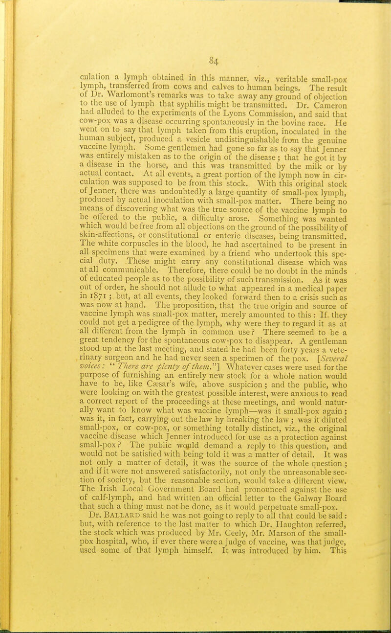 culalion a lymph oljtained in this manner, viz., veritable small-pox lymph, transferred from cows and calves to human beings. The result of Dr. Warlomont's remarks was to take away any ground of oljjeclion to the use of lymph that syphilis might he transmitted. Dr. Cameron had alluded to the experiments of the Lyons Commission, and said that cow-pox was a disease occurring spontaneously in the bovine race. He went on to say that lymph taken from this eruption, inoculated in the human subject, produced a vesicle undistinguishable froni the genuine vaccine lymph. Some gentlemen had gone so far as to say that Jenner was entirely mistaken as to the origin of the disease ; that he got it by a disease in the horse, and this was transmitted by the milk or by actual contact. At all events, a great portion of the lymph now in cir- culation was supposed to be from this stock. With this original stock of Jenner, there was undoubtedly a large quantity of small-pox lymph, produced by actual inoculation with small-pox matter. There being no means of discovering what was the true source of the vaccine lymph to be offered to the public, a difficulty arose. Something was wanted which would be free from all objections on the ground of the possibility of skin-affections, or constitutional or enteric dibeases, being transmitted. The white corpuscles in the blood, he had ascertained to be present in all specimens that were examined by a friend who undertook this spe- cial duty. These might carry any constitutional disease which was at all communicable. Therefore, there could be no doubt in the minds of educated people as to the possibility of such transmission. As it was out of order, he should not allude to what appeared in a medical paper in 1871 ; but, at all events, they looked forward then to a crisis such as was now at hand. The proposition, that the true origin and source of vaccine lymph was small-pox matter, merely amounted to this : If. they could not get a pedigree of the lymph, why were they to regard it as at all different from the lymph in common use ? There seemed to be a great tendency for the spontaneous cow-pox to disappear. A gentleman stood up at the last meeting, and stated he had been forty years a vete- rinary surgeon and he had never seen a specimen of the pox. [Several voices: There are plenty of them.'\ Whatever cases were used for the purpose of furnishing an entirely new stock for a whole nation would have to be, like CtEsar's wife, above suspicion; and the public, who were looking on with the greatest possible interest, were anxious to read a correct report of the proceedings at these meetings, and would natur- ally want to know what was vaccine lymph—was it small-pox again; was it, in fact, carrying out the law by breaking the law ; was it diluted small-pox, or cow-pox, or something totally distinct, viz., the original vaccine disease which jenner introduced for use as a protection against small-pox? The public wojild demand a reply to this question, and would not be satisfied with being told it was a matter of detail. It was not only a matter of detail, it was the source of the whole question ; and if it were not answered satisfactorily, not only the unreasonable sec- tion of society, but the reasonable section, would take a difierent view. The Irish Local Government Board had pronounced against the use of calf-lymph, and had written an official letter to the Galway Board that such a thing must not be done, as it would perpetuate small-pox. Dr. Ballard said he was not going to reply to all that could be said: but, with reference to the last matter to which Dr. Tlaughton referred, the stock which was produced by Mr. Ceely, Mr. I\Iarson of the small- pox hospital, who, if ever there were a judge of vaccine, was that judge, used some of that lymph himself. It was introduced by him. This