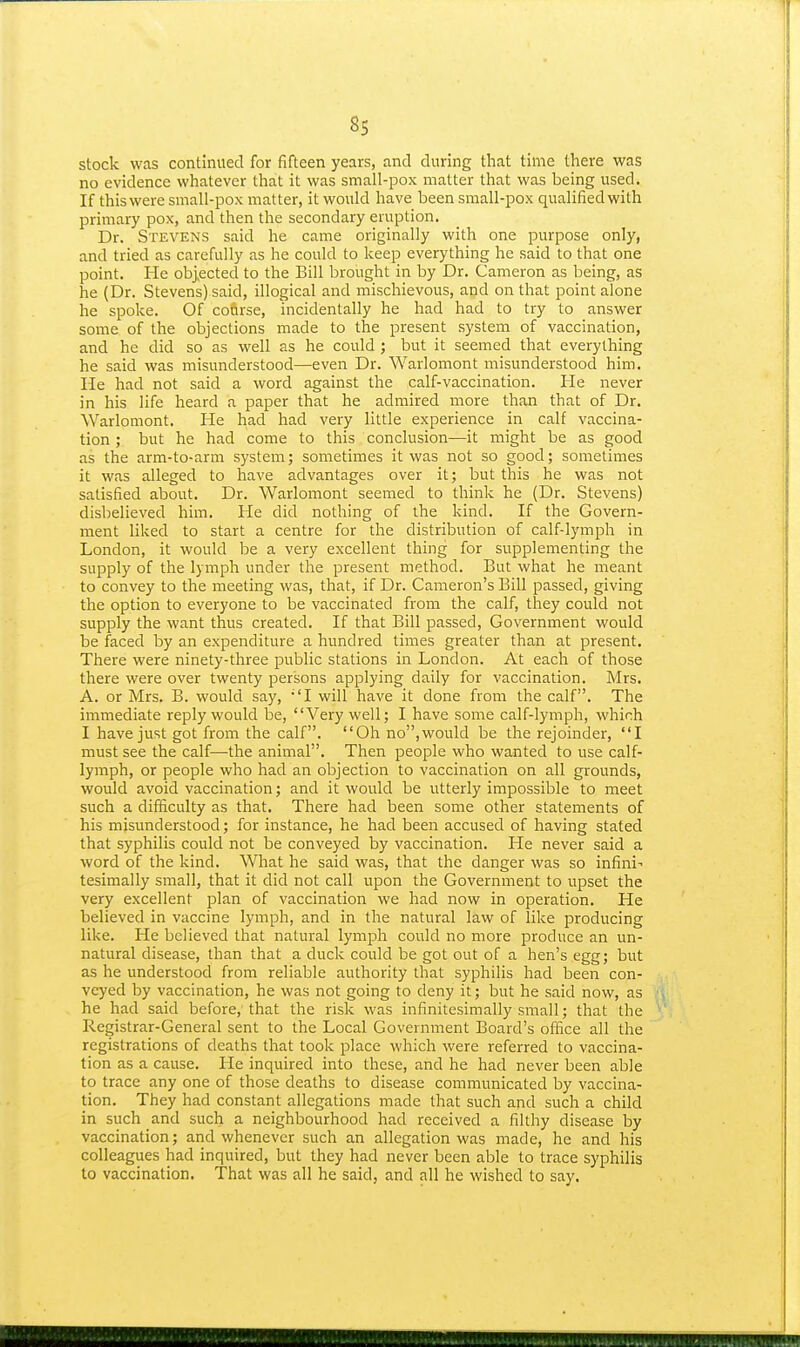 stock was continued for fifteen years, and during that time there was no evidence whatever that it was small-pox matter that was being used. If this were small-pox matter, it would have been small-pox qualified with primary pox, and then the secondary eruption. Dr. Stevens said he came originally with one purpose only, and tried as carefully as he could to keep everything he said to that one point. He objected to the Bill brought in by Dr. Cameron as being, as he (Dr. Stevens) said, illogical and mischievous, and on that point alone he spoke. Of course, incidentally he had had to try to answer some of the objections made to the present system of vaccination, and he did so as well as he could ; but it seemed that everything he said was misunderstood—even Dr. Warlomont misunderstood him. lie had not said a word against the calf-vaccination. He never in his life heard a paper that he admired more than that of Dr. Warlomont. He had had very little experience in calf vaccina- tion ; but he had come to this conclusion—it might be as good as the arm-to-arm system; sometimes it was not so good; sometimes it was alleged to have advantages over it; but this he was not satisfied about. Dr. Warlomont seemed to think he (Dr. Stevens) disbelieved him. He did nothing of the kind. If the Govern- ment liked to start a centre for the distribution of calf-lymph in London, it would be a very excellent thing for supplementing the supply of the lymph under the present method. But what he meant to convey to the meeting was, that, if Dr. Cameron's Bill passed, giving the option to everyone to be vaccinated from the calf, they could not supply the want thus created. If that Bill passed, Government would be faced by an expenditure a hundred times greater than at present. There were ninety-three public stations in London. At each of those there were over twenty persons applying daily for vaccination. Mrs. A. or Mrs. B. would say, 'I will have it done from the calf. The immediate reply would be, Very well; I have some calf-lymph, which I have just got from the calf. Oh no,would be the rejoinder, I must see the calf—the animal. Then people who wanted to use calf- lymph, or people who had an objection to vaccination on all grounds, would avoid vaccination; and it would be utterly impossible to meet such a difficulty as that. There had been some other statements of his misunderstood; for instance, he had been accused of having stated that syphilis could not be conveyed by vaccination. He never said a word of the kind. What he said was, that the danger was so infini-' tesimally small, that it did not call upon the Government to upset the very excellent jDlan of vaccination we had now in operation. He believed in vaccine lymph, and in the natural law of like producing like. He believed that natural lymph could no more produce an un- natural disease, than that a duck could be got out of a hen's egg; but as he understood from reliable authority that syphilis had been con- veyed by vaccination, he was not going to deny it; but he said now, as he had said before, that the risk was infinitesimally small; that the Registrar-General sent to the Local Government Board's office all the registrations of deaths that took place which were referred to vaccina- tion as a cause. He inquired into these, and he had never been able to trace any one of those deaths to disease communicated by vaccina- tion. They had constant allegations made that such and such a child in such and such a neighbourhood had received a filthy disease by vaccination; and whenever such an allegation was made, he and his colleagues had inquired, but they had never been able to trace syphilis to vaccination. That was all he said, and all he wished to say.