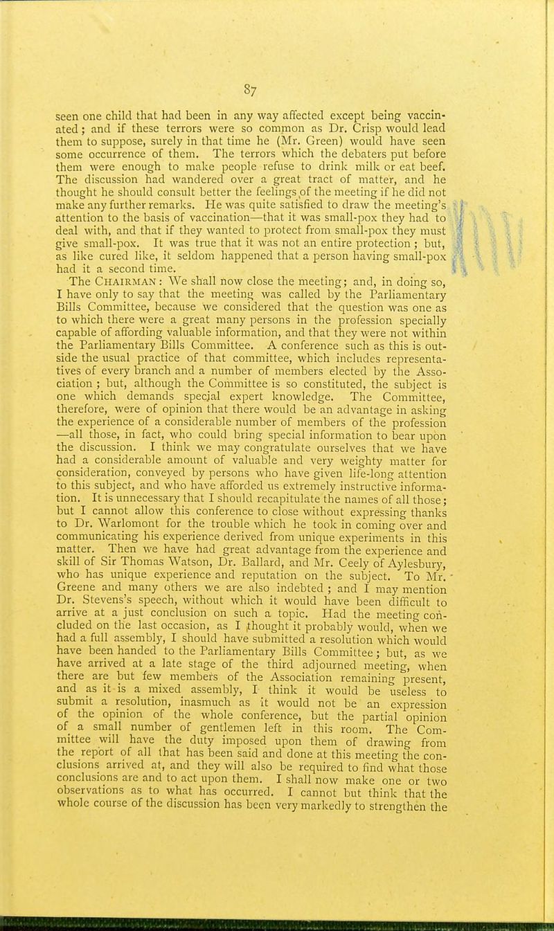 seen one child that had been in any way affected except being vaccin- ated ; and if these terrors were so common as Dr. Crisp would lead them to suppose, surely in that time he (Mr. Green) would have seen some occurrence of them. The terrors which the debaters put before them were enough to make people refuse to drink milk or eat beef. The discussion had wandered over a great tract of matter, and he thought he should consult better the feelings of the meeting if he did not make any further remarks. He was quite satisfied to draw the meeting's attention to the basis of vaccination—that it was small-pox they had to deal with, and that if they wanted to protect from small-pox they must give small-pox. It was true that it was not an entire protection ; but, as like cured like, it seldom happened that a person having small-pox had it a second time. The Chairman : We shall now close the meeting; and, in doing so, I have only to say that the meeting was called by the Parliamentary Bills Committee, because we considered that the question was one as to which there were a great many persons in the profession specially capable of affording valuable information, and that they were not within the Parliamentary Bills Committee. A conference such as this is out- side the usual practice of that committee, which includes representa- tives of every branch and a number of members elected by the Asso- ciation ; but, although the Committee is so constituted, the subject is one which demands special expert knowledge. The Committee, therefore, were of opinion that there would be an advantage in asking the experience of a considerable number of members of the profession —all those, in fact, who could bring special information to bear upon the discussion. I think we may congratulate ourselves that we have had a considerable amount of valuable and very weighty matter for consideration, conveyed by persons who have given life-long attention to this subject, and who have afforded us extremely instructive informa- tion. It is unnecessary that I should recapitulate the names of all those; but I cannot allow this conference to close without expressing thanks to Dr. Warlomont for the trouble which he took in coming over and communicating his experience derived from unique experiments in this matter. Then we have had great advantage from the experience and skill of Sir Thomas Watson, Dr. Ballard, and Mr. Ceely of Aylesbury, who has unique experience and reputation on the subject. To Mr. Greene and many others we are also indebted ; and I may mention Dr. Stevens's speech, without which it would have been difficult to arrive at a just conclusion on such a topic. Had the meeting con- cluded on the last occasion, as I ^thought it probably would, when we had a full assembly, I should have submitted a resolution which would have been handed to the Parliamentary Bills Committee; but, as we have arrived at a late stage of the third adjourned meeting, when there are but few members of the Association remaining present, and as it is a mixed_ assembly, I think it would be useless to submit a resolution, inasmuch as it would not be an expression of the opinion of the whole conference, but the partial opinion of a small number of gentlemen left in this room. The Com- mittee will have the duty imposed upon them of drawing from the report of all that has been said and done at this meeting the con- clusions arrived at, and they will also be required to find what those conclusions are and to act upon them. I shall now make one or two observations as to what has occurred. I cannot but think that the whole course of the discussion has been very markedly to strengthen the