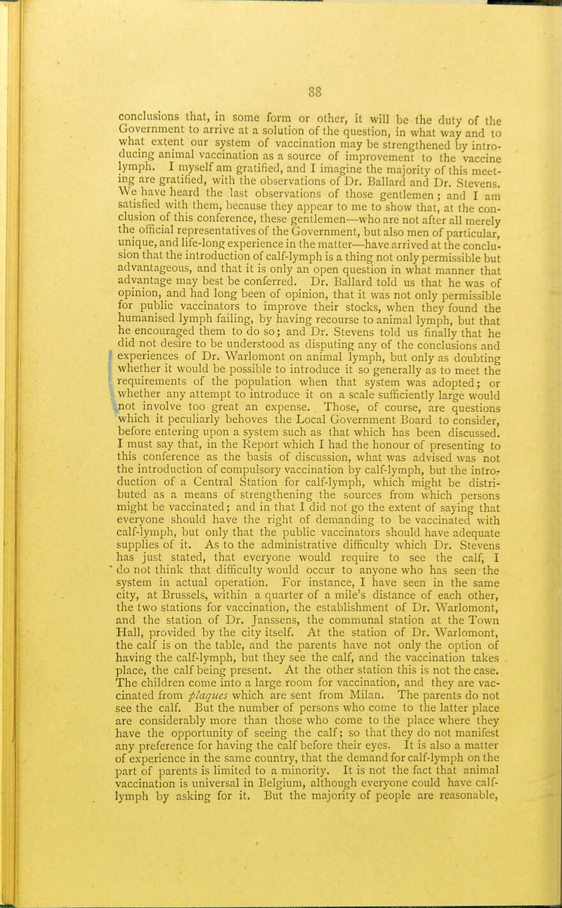 conclusions that, in some form or other, it will be the duty of the Government to arrive at a solution of the question, in what way and to what extent our system of vaccination may be strengthened by intro- ducing animal vaccination as a source of improvement to the vaccine lymph. I myself am gratified, and I imagine the majority of this meet- ing are gratified, with the observations of Dr. Ballard and Dr. Stevens. We have heard the last observations of those gentlemen; and I ani satisfied with them, because they appear to me to show that, at the con- clusion of this conference, these gentlemen—who are not after all merely the official representatives of the Government, but also men of particular, unique, and life-long experience in the matter—have arrived at the conclu- sion that the introduction of calf-lymph is a thing not only permissible but advantageous, and that it is only an open question in what manner that advantage may best be conferred. Dr. Ballard told us that he was of opinion, and had long been of opinion, that it was not only permissible for public vaccinators to improve their stocks, when they found the humanised lymph failing, by having recourse to animal lymph, but that he encouraged them to do so; and Dr. Stevens told us finally that he did not desire to be understood as disputing any of the conclusions and experiences of Dr. Warlomont on animal lymph, but only as doubting whether it would be possible to introduce it so generally as to meet the requirements of the population when that system was adopted; or L whether any attempt to introduce it on a scale sufficiently large would fcnot involve too great an expense. Those, of course, are questions which it peculiarly behoves the Local Government Board to consider, before entering upon a system such as that which has been discussed. I must say that, in the Report which I had the honour of presenting to this conference as the basis of discussion, what was advised was not the introduction of compulsory vaccination by calf-lymph, but the intro- duction of a Central Station for calf-lymph, which might be distri- buted as a means of strengthening the sources from which persons might be vaccinated; and in that I did not go the extent of saying that everyone should have the right of demanding to be vaccinated with calf-lymph, but only that the public vaccinators should have adequate supplies of it. As to the administrative difficulty which Dr. Stevens has just stated, that everyone would require to see the calf, I do not think that difficulty would occur to anyone who has seen the system in actual operation. For instance, I have seen in the same city, at Brussels, within a quarter of a mile's distance of each other, the two stations for vaccination, the establishment of Dr. Warlomont, and the station of Dr. Janssens, the communal station at the Town Hall, provided by the city itself. At the station of Dr. Warlomont, the calf is on the table, and the parents have not only the option of having the calf-lymph, but they see the calf, and the vaccination takes place, the calf being present. At the other station this is not the case. The children come into a large room for vaccination, and they are vac- cinated from plaques which are sent from Milan. The parents do not see the calf. But the number of persons who come to the latter place are considerably more than those who come to the place where they have the opportunity of seeing the calf; so that they do not manifest any preference for having the calf before their eyes. It is also a matter of exiDerience in the same country, that the demand for calf-lymph on the part of parents is limited to a minority. It is not the fact that animal vaccination is universal in Belgium, although everyone could have calf- lymph by asking for it. But the majority of people are reasonable,