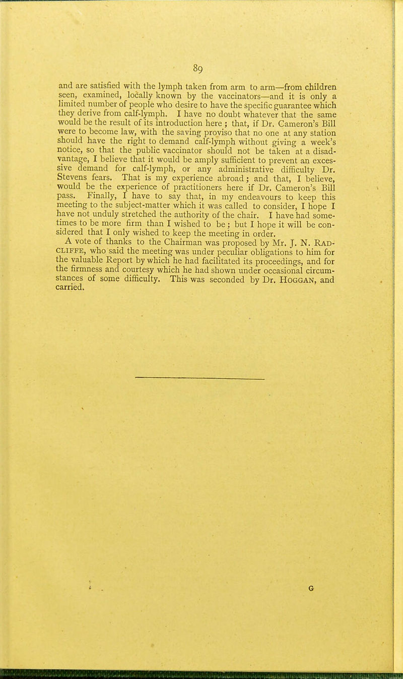and are satisfied with the lymph taken from arm to arm—from children seen, examined, locally known by the vaccinators—and it is only a limited number of people who desire to have the specific guarantee which they derive from calf-lymph. I have no doubt whatever that the same would be the result of its introduction here ; that, if Dr. Cameron's Bill were to become law, with the saving proviso that no one at any station should have the right to demand calf-lymph without giving a week's notice, so that the public vaccinator should not be taken at a disad- vantage, I believe that it would be amply sufficient to prevent an exces- sive demand for calf-lymph, or any administrative difficulty Dr. Stevens fears. That is my experience abroad; and that, I believe, would be the experience of practitioners here if Dr. Cameron's Bill pass. Finally, I have to say that, in my endeavours to keep this meeting to the subject-matter which it was called to consider, I hope I have not unduly stretched the authority of the chair. I have had some- times to be more firm than I wished to be; but I hope it will be con- sidered that I only wished to keep the meeting in order. A vote of thanks to the Chairman was proposed by Mr. J. N. Rad- CLIFFE, who said the meeting was under peculiar obligations to him for the valuable Report by which he had facilitated its proceedings, and for the firmness and courtesy which he had shown under occasional circum- stances of some difficulty. This was seconded by Dr. HOGGAN, and carried.
