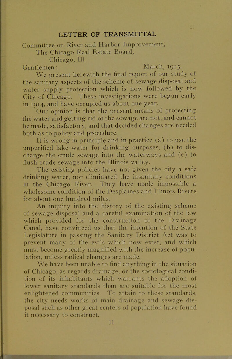 LETTER OF TRANSMITTAL Committee on River and Harbor Improvement, The Chicago Real Estate Board, Chicago, 111. Gentlemen: March, 1915. We present herewith the final report of our study of the sanitary aspects of the scheme of sewage disposal and water supply protection which is now followed by the City of Chicago. These investigations were begun early in 1914, and have occupied us about one year. Our opinion is that the present means of protecting the water and getting rid of the sewage are not, and cannot be made, satisfactory, and that decided changes are needed both as to policy and procedure. It is wrong in principle and in practice (a) to use the unpurified lake water for drinking purposes, (b) to dis- charge the crude sewage into the waterways and (c) to flush crude sewage into the Illinois valley. The existing policies have not given the city a safe drinking water, nor eliminated the insanitary conditions in the Chicago River. They have made impossible a wholesome condition of the Desplaines and Illinois Rivers for about one hundred miles. An inquiry into the history of the existing scheme of sewage disposal and a careful examination of the law which provided for the construction of the Drainage Canal, have convinced us that the intention of the State Legislature in passing the Sanitary District Act was to prevent many of the evils which now exist, and which must become greatly magnified with the increase of popu- lation, unless radical changes are made. We have been unable to find anything in the situation of Chicago, as regards drainage, or the sociological condi- tion of its inhabitants which warrants the adoption of lower sanitary standards than are suitable for the most enlightened communities. To attain to these standards, the city needs works of main drainage and sewage dis- posal such as other great centers of population have found it necessary to construct.