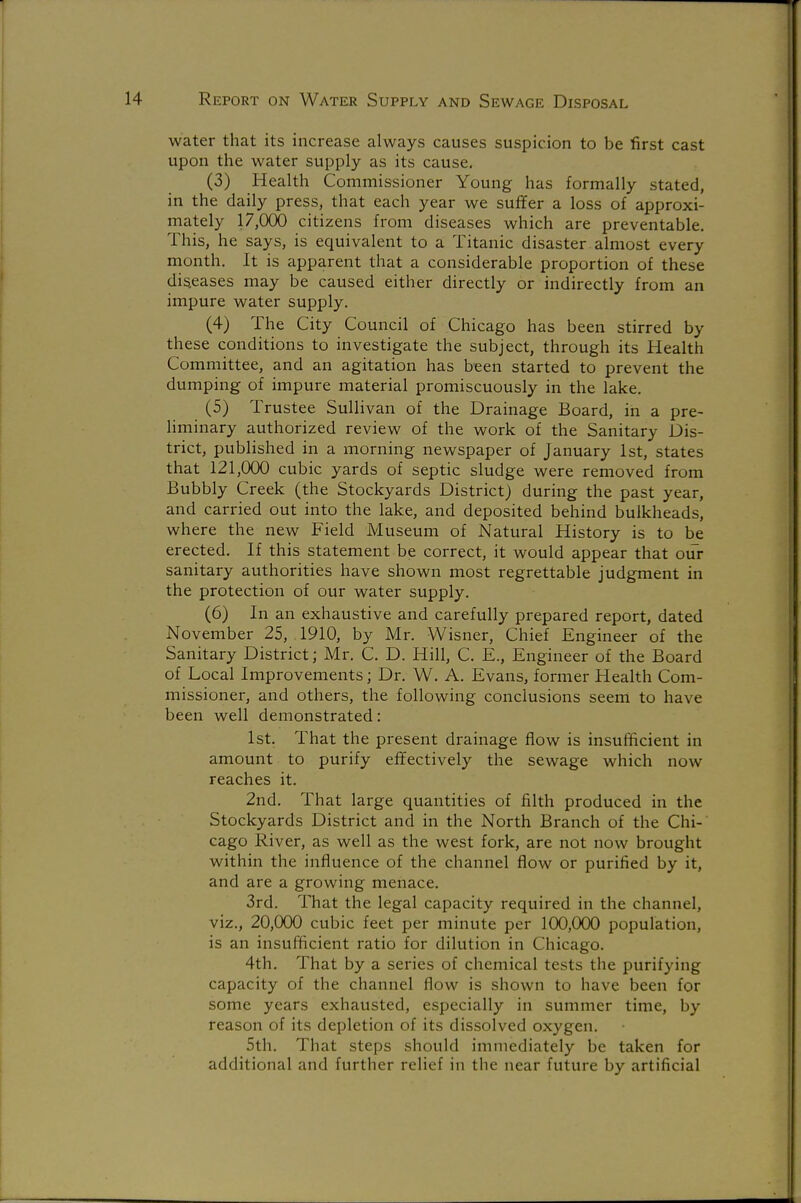 water that its increase always causes suspicion to be first cast upon the water supply as its cause. (3) Health Commissioner Young has formally stated, in the daily press, that each year we suffer a loss of approxi- mately 17,000 citizens from diseases which are preventable. This, he says, is equivalent to a Titanic disaster almost every month. It is apparent that a considerable proportion of these dis.eases may be caused either directly or indirectly from an impure water supply. (4) The City Council of Chicago has been stirred by these conditions to investigate the subject, through its Health Committee, and an agitation has been started to prevent the dumping of impure material promiscuously in the lake. (5) Trustee Sullivan of the Drainage Board, in a pre- liminary authorized review of the work of the Sanitary Dis- trict, published in a morning newspaper of January 1st, states that 121,000 cubic yards of septic sludge were removed from Bubbly Creek (the Stockyards District) during the past year, and carried out into the lake, and deposited behind bulkheads, where the new Field Museum of Natural History is to be erected. If this statement be correct, it would appear that our sanitary authorities have shown most regrettable judgment in the protection of our water supply. (6) In an exhaustive and carefully prepared report, dated November 25, 1910, by Mr. Wisner, Chief Engineer of the Sanitary District; Mr. C. D. Hill, C. E., Engineer of the Board of Local Improvements; Dr. W. A. Evans, former Health Com- missioner, and others, the following conclusions seem to have been well demonstrated: 1st. That the present drainage flow is insufficient in amount to purify effectively the sewage which now reaches it. 2nd. That large quantities of filth produced in the Stockyards District and in the North Branch of the Chi- cago River, as well as the west fork, are not now brought within the influence of the channel flow or purified by it, and are a growing menace. 3rd. That the legal capacity required in the channel, viz., 20,000 cubic feet per minute per 100,000 population, is an insufficient ratio for dilution in Chicago. 4th. That by a series of chemical tests the purifying capacity of the channel flow is shown to have been for some years exhausted, especially in summer time, by reason of its depletion of its dissolved oxygen. 5th. That steps should immediately be taken for additional and further relief in the near future by artificial
