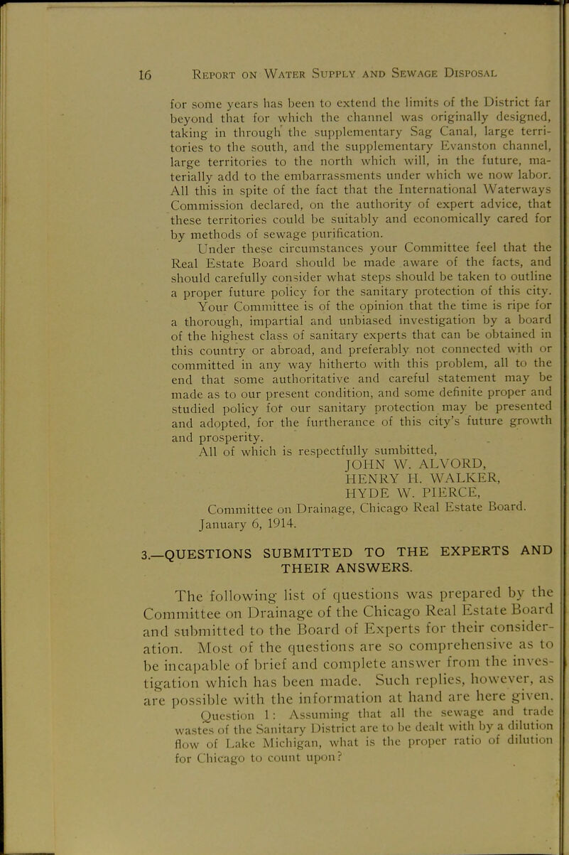 for some years has been to extend the limits of the District far beyond that for which the channel was originally designed, taking in through the supplementary Sag Canal, large terri- tories to the south, and the supplementary Evanston channel, large territories to the north which will, in the future, ma- terially add to the embarrassments under which we now labor. All this in spite of the fact that the International Waterways Commission declared, on the authority of expert advice, that these territories could be suitably and economically cared for by methods of sewage purification. Under these circumstances your Committee feel that the Real Estate Board should be made aware of the facts, and should carefully consider what steps should be taken to outline a proper future policy for the sanitary protection of this city. Your Committee is of the opinion that the time is ripe for a thorough, impartial and unbiased investigation by a board of the highest class of sanitary experts that can be obtained in this country or abroad, and preferably not connected with or committed in any way hitherto with this problem, all to the end that some authoritative and careful statement may be made as to our present condition, and some definite proper and studied policy fof our sanitary protection may be presented and adopted, for the furtherance of this city's future growth and prosperity. All of which is respectfully sumbitted, JOHN W. ALVORD, HENRY H. WALKER, HYDE W. PIERCE, Committee on Drainage, Chicago Real Estate Board. January 6, 1914. 3.—QUESTIONS SUBMITTED TO THE EXPERTS AND THEIR ANSWERS. The following list of questions was prepared by the Committee on Drainage of the Chicago Real Estate Board and submitted to the Board of Experts for their consider- ation. Most of the questions are so comprehensive as to be incapable of brief and complete answer from the inves tigation which has been made. Such replies, however, as are possible with the information a! hand are here given. Question 1: Assuming that all the sewage and trade wastes of the Sanitary District are to be dealt with by a dilution flow of Lake Michigan, what is the proper ratio of dilution for Chicago to count upon?