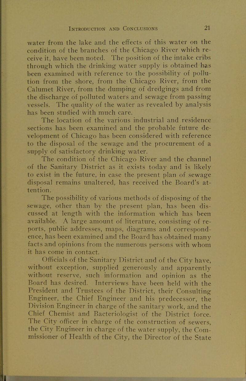 water from the lake and the effects of this water on the condition of the branches of the Chicago River which re- ceive it, have been noted. The position of the intake cribs through which the drinking water supply is obtained has been examined with reference to the possibility of pollu- tion from the shore, from the Chicago River, from the Calumet River, from the dumping of dredgings and from the discharge of polluted waters and sewage from passing vessels. The quality of the water as revealed by analysis has been studied with much care. The location of the various industrial and residence sections has been examined and the probable future de- velopment of Chicago has been considered with reference to the disposal of the sewage and the procurement of a supply of satisfactory drinking water. The condition of the Chicago River and the channel of the Sanitary District as it exists today and is likely to exist in the future, in case the present plan of sewage disposal remains unaltered, has received the Board's at- tention. The possibility of various methods of disposing of the sewage, other than by the present plan, has been dis- cussed at length with the information which has been available. A large amount of literature, consisting of re- ports, public addresses, maps, diagrams and correspond- ence, has been examined and the Board has obtained many facts and opinions from the numerous persons with whom it has come in contact. Officials of the Sanitary District and of the City have, without exception, supplied generously and apparently without reserve, such informal ion and opinion as the Board has desired. Interviews have been held with the President and Trustees of the District, their Consulting: Engineer, the Chief Engineer and his predecessor, the Division Engineer in charge of the sanitary work, and the Chief Chemist and Bacteriologist of the District force. The City officer in charge of the construction of sewers, the City Engineer in charge of the water supply, the Com- missioner of Health of the City, the Director of the State