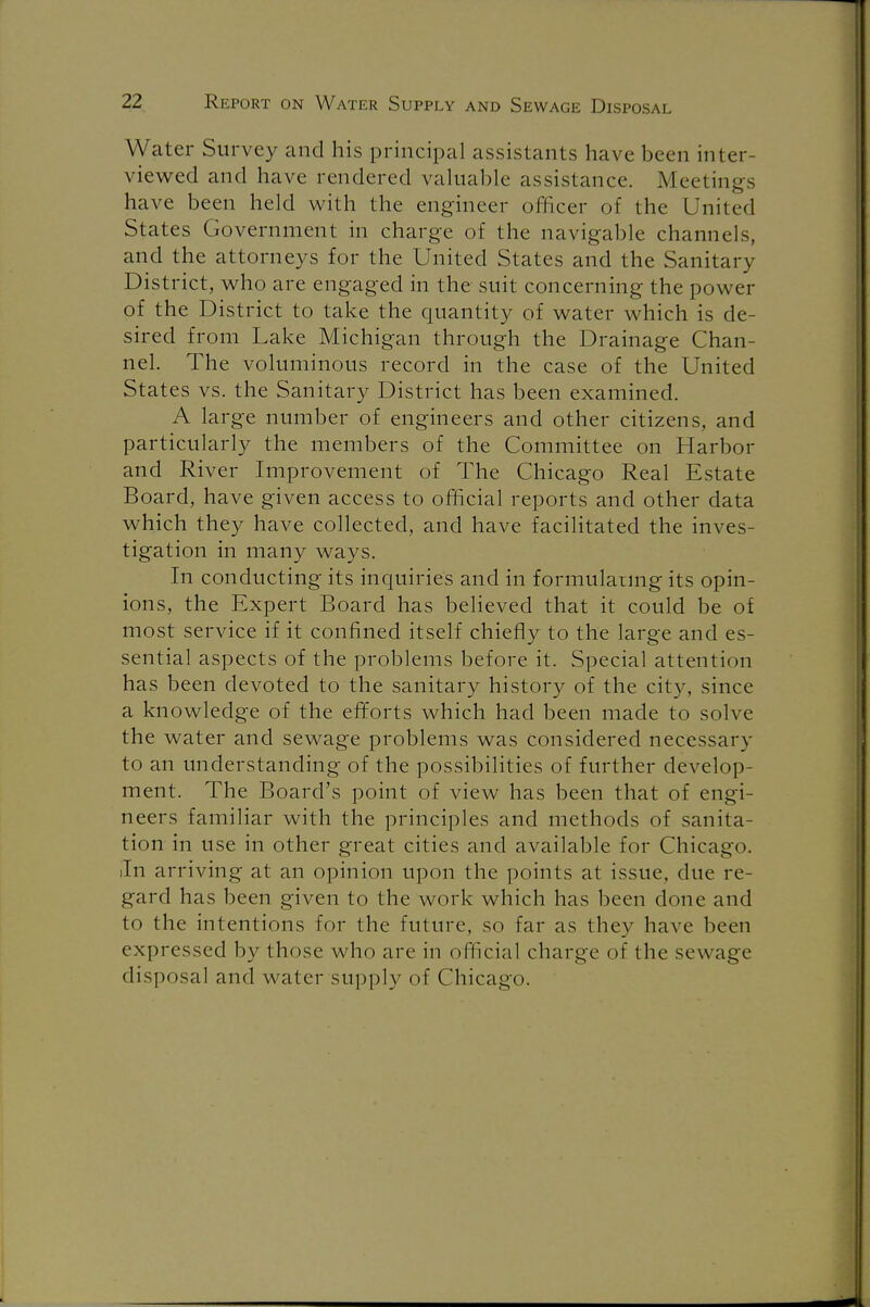 Water Survey and his principal assistants have been inter- viewed and have rendered valuable assistance. Meetings have been held with the engineer officer of the United States Government in charge of the navigable channels, and the attorneys for the United States and the Sanitary District, who are engaged in the suit concerning the power of the District to take the quantity of water which is de- sired from Lake Michigan through the Drainage Chan- nel. The voluminous record in the case of the United States vs. the Sanitary District has been examined. A large number of engineers and other citizens, and particularly the members of the Committee on Harbor and River Improvement of The Chicago Real Estate Board, have given access to official reports and other data which they have collected, and have facilitated the inves- tigation in many ways. In conducting its inquiries and in formulating its opin- ions, the Expert Board has believed that it could be of most service if it confined itself chiefly to the large and es- sential aspects of the problems before it. Special attention has been devoted to the sanitary history of the city, since a knowledge of the efforts which had been made to solve the water and sewage problems was considered necessary to an understanding of the possibilities of further develop- ment. The Board's point of view has been that of engi- neers familiar with the principles and methods of sanita- tion in use in other great cities and available for Chicago. In arriving at an opinion upon the points at issue, due re- gard has been given to the work which has been done and to the intentions for the future, so far as they have been expressed by those who are in official charge of the sew age disposal and water supply of Chicago.