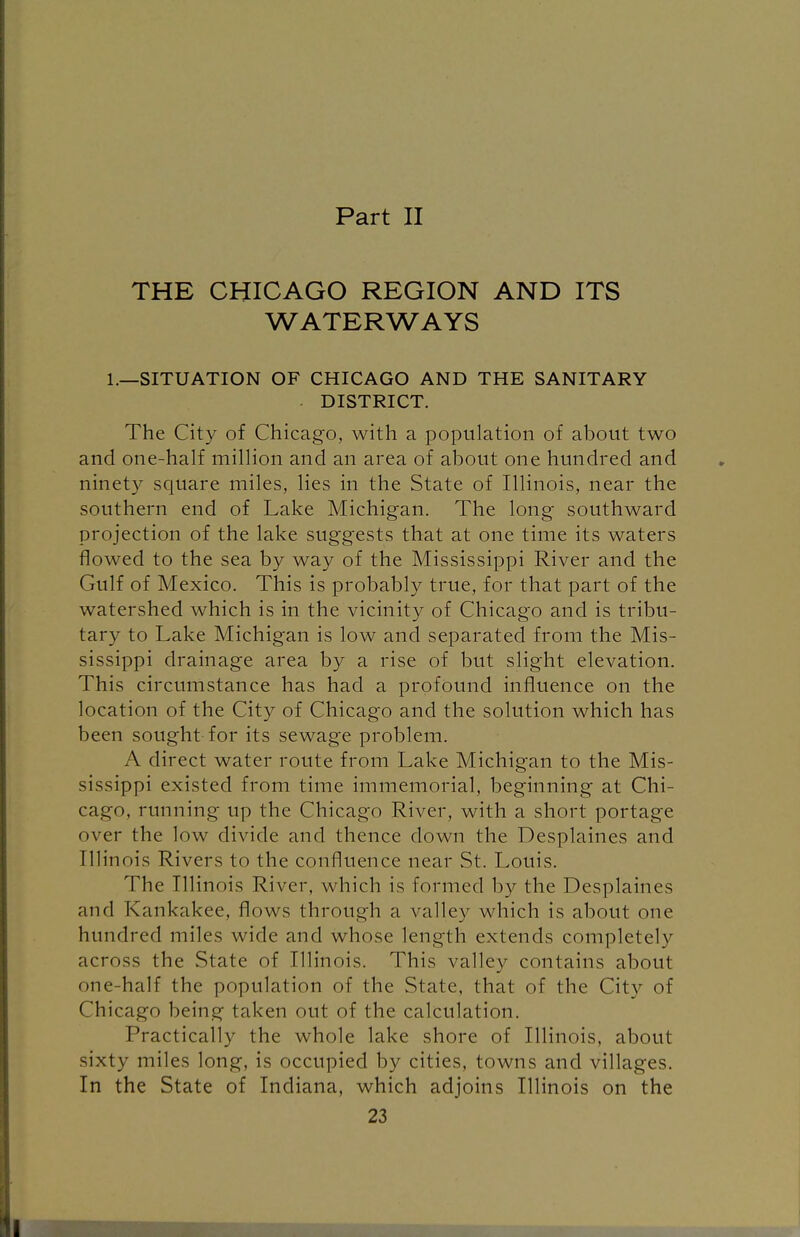 Part II THE CHICAGO REGION AND ITS WATERWAYS 1.—SITUATION OF CHICAGO AND THE SANITARY ■ DISTRICT. The City of Chicago, with a population of about two and one-half million and an area of about one hundred and ninety square miles, lies in the State of Illinois, near the southern end of Lake Michigan. The long southward projection of the lake suggests that at one time its waters flowed to the sea by way of the Mississippi River and the Gulf of Mexico. This is probably true, for that part of the watershed which is in the vicinity of Chicago and is tribu- tary to Lake Michigan is low and separated from the Mis- sissippi drainage area by a rise of but slight elevation. This circumstance has had a profound influence on the location of the City of Chicago and the solution which has been sought for its sewage problem. A direct water route from Lake Michigan to the Mis- sissippi existed from time immemorial, beginning at Chi- cago, running up the Chicago River, with a short portage over the low divide and thence down the Desplaines and Illinois Rivers to the confluence near St. Louis. The Illinois River, which is formed by the Desplaines and Kankakee, flows through a valley which is about one hundred miles wide and whose length extends completely across the State of Illinois. This valley contains about one-half the population of the State, that of the City of Chicago being taken out of the calculation. Practically the whole lake shore of Illinois, about sixty miles long, is occupied by cities, towns and villages. In the State of Indiana, which adjoins Illinois on the