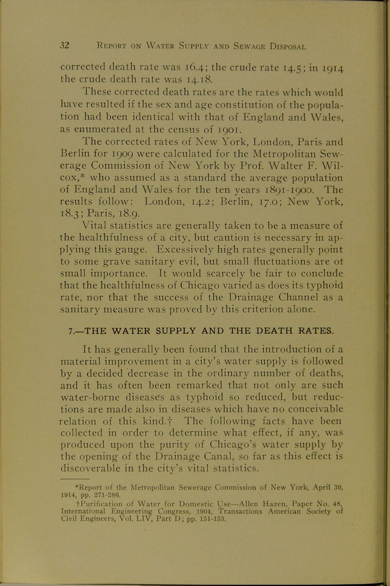 corrected death rate was 16.4; the crude rate 14.5; in 1914 the crude death rate was 14.18. These corrected death rates are the rates which w ould have resulted if the sex and age constitution of the popula- tion had been identical with that of England and Wales, as enumerated at the census of 1901. The corrected rates of New York, London, Paris and Berlin for 1909 were calculated for the Metropolitan Sew- erage Commission of New York by Prof. Walter F. Wil- cox,* who assumed as a standard the average population of England and Wales for the ten years 1891-1900. The results follow: London, 14.2; Berlin, 17.0; New York, 18.3; Paris, 18.9. Vital statistics are generally taken to be a measure of the healthfulness of a city, but caution is necessary in ap- plying this gauge. Excessively high rates generally point to some grave sanitary evil, but small fluctuations are ot small importance. It would scarcely be fair to conclude that the healthfulness of Chicago varied as does its typhoid rate, nor that the success of the Drainage Channel as a sanitary measure was proved by this criterion alone. 7.—THE WATER SUPPLY AND THE DEATH RATES. It has generally been found that the introduction of a material improvement in a city's water supply is followed by a decided decrease in the ordinary number of deaths, and it has often been remarked that not only are such water-borne diseases as typhoid so reduced, but reduc- tions are made also in diseases which have no conceivable relation of this kind.f The following facts have been collected in order to determine what effect, if any, was produced upon the purity of Chicago's water supply by the opening of the Drainage Canal, so far as this effect is discoverable in the city's vital statistics. ♦Report of the Metropolitan Sewerage Commission of New York, April 30, 1914, pp. 271-286. fPurification of Water for Domestic Use—Allen Hazen, Paper No. 48, International Engineering Congress, 1904, Transactions American Society of Civil Engineers, Vol. LIV, Part D; pp. 151-153.