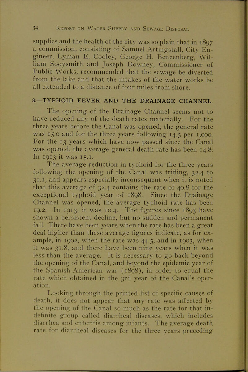 supplies and the health of the city was so plain that in 1897 a commission, consisting of Samuel Artingstall, City En- gineer, Lyman E. Cooley, George H. Benzenberg, Wil- liam Sooysmith and Joseph Downey, Commissioner of Public Works, recommended that the sewage be diverted from the lake and that the intakes of the water works be all extended to a distance of four miles from shore. 8.—TYPHOID FEVER AND THE DRAINAGE CHANNEL. The opening of the Drainage Channel seems not to have reduced any of the death rates materially. For the three years before the Canal was opened, the general rate was 15.0 and for the three years following 14.5 per 1,000. For the 13 years which have now passed since the Canal was opened, the average general death rate has been 14.8. In 1913 it was 15.1. The average reduction in typhoid for the three years following the opening of the Canal was trifling, 32.4 to 31.1, and appears especially inconsequent when it is noted that this average of 32.4 contains the rate of 40.8 for the exceptional typhoid year of 1898. Since the Drainage Channel was opened, the average typhoid rate has been 19.2. In 1913, it was 10.4. The figures since 1893 have shown a persistent decline, but no sudden and permanent fall. There have been years when the rate has been a great deal higher than these average figures indicate, as for ex- ample, in 1902, when the rate was 44.5, and in 1903, when it was 31.8, and there have been nine years when it was less than the average. It is necessary to go back beyond the opening of the Canal, and beyond the epidemic year of the Spanish-American war (1898), in order to equal the rate which obtained in the 3rd year of the Canal's oper- ation. Looking through the printed list of specific causes of death, it does not appear that any rate was affected by the opening of the Canal so much as the rate for that in- definite group called diarrheal diseases, which includes diarrhea and enteritis among infants. The average death rate for diarrheal diseases for the three years preceding