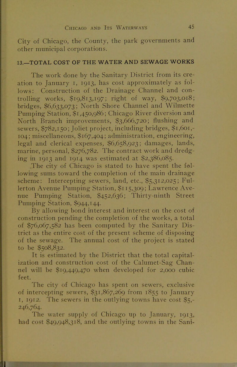 City of Chicago, the County, the park governments and other municipal corporations. 13.—TOTAL COST OF THE WATER AND SEWAGE WORKS The work done by the Sanitary District from its cre- ation to January i, 1913, has cost approximately as fol- lows: Construction of the Drainage Channel and con- trolling works, $19,813,197; right of way, $9,703,018; bridges, $6,633,073; North Shore Channel and Wilmette Pumping Station, $1,450,986; Chicago River diversion and North Branch improvements, $3,666,720; flushing and sewers, $782,150; Joliet project, including bridges, $1,601,- 104; miscellaneous, $167,404; administration, engineering, legal and clerical expenses, $6,658,923; damages, lands, marine, personal, $276,782. The contract work and dredg- ing in 1913 and 1914 was estimated at $2,386,085. .The city of Chicago is stated to have spent the fol- lowing sums toward the completion of the main drainage scheme: Intercepting sewers, land, etc., $5,312,025; Ful- lerton Avenue Pumping Station, $115,309; Lawrence Ave- nue Pumping Station, $452,636; Thirty-ninth Street Pumping Station, $944,144. By allowing bond interest and interest on the cost of construction pending the completion of the works, a total of $76,067,582 has been computed by the Sanitary Dis- trict as the entire cost of the present scheme of disposing of the sewage. The annual cost of the project is stated to be $508,832. It is estimated by the District that the total capital- ization and construction cost of the Calumet-Sag Chan- nel will be $19,449,470 when developed for 2,000 cubic feet. The city of Chicago has spent on sewers, exclusive of intercepting sewers, $31,867,269 from 1855 to January 1, 1912. The sewers in the outlying towns have cost $5,- 246,764. The water supply of Chicago up to January, 1913, had cost $49,948,318, and the outlying towns in the Sani-