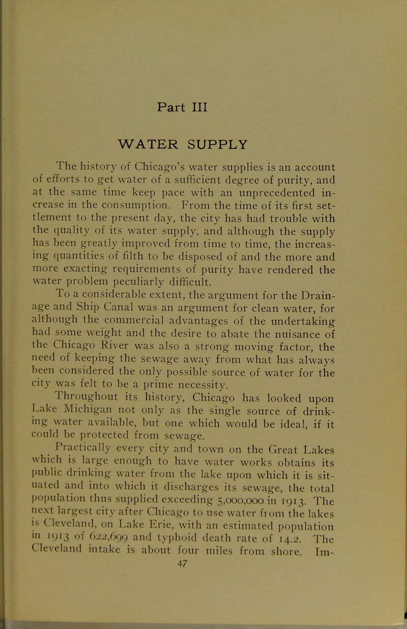 Part III WATER SUPPLY The history of Chicago's water supplies is an account of efforts to get water of a sufficient degree of purity, and at the same time keep pace with an unprecedented in- crease in the consumption. From the time of its first set- tlement to the present day, the city has had trouble with the quality of its water supply, and although the supply has been greatly improved from time to time, the increas- ing quantities of filth to be disposed of and the more and more exacting requirements of purity have rendered the water problem peculiarly difficult. To a considerable extent, the argument for the Drain- age and Ship Canal was an argument for clean water, for although the commercial advantages of the undertaking had some weight and the desire to abate the nuisance of the Chicago River was also a strong moving factor, the need of keeping the sewage away from what has always been considered the only possible source of water for the city was felt to be a prime necessity. Throughout its history, Chicago has looked upon Lake Michigan not only as the single source of drink- ing water available, but one which would be ideal, if it could be protected from sewage. Practically every city and town on the Great Lakes which is large enough to have water works obtains its public drinking water from the lake upon which it is sit- uated and into which it discharges its sewage, the total population thus supplied exceeding 5,000,000 in 1913. The next largest city after Chicago to use water from the lakes is Cleveland, on Lake Erie, with an estimated population in [913 of 622,699 and typhoid death rale of 14.2. The Cleveland intake is about four miles from shore. Im-