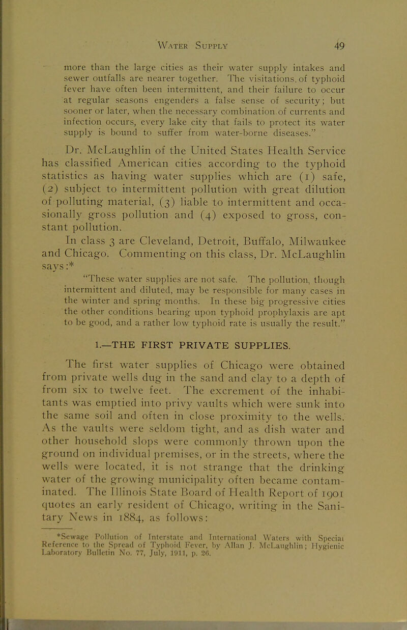 more than the large cities as their water supply intakes and sewer outfalls are nearer together. The visitations, of typhoid Fever have often been intermittent, and their failure to occur at regular seasons engenders a false sense of security; but sooner or later, when the necessary combination of currents and infection occurs, every lake city that fails to protect its water supply is bound to suffer from water-borne diseases. Dr. McLaughlin of the United States Health Service has classified American cities according to the typhoid statistics as having water supplies which are (i) safe, (2) subject to intermittent pollution with great dilution of polluting material, (3) liable to intermittent and occa- sionally gross pollution and (4) exposed to gross, con- stant pollution. In class 3 are Cleveland, Detroit, Buffalo, Milwaukee and Chicago. Commenting on this class, Dr. McLaughlin says :* . . These water supplies are not safe. The pollution, though intermittent and diluted, may be responsible for many cases 111 the winter and spring months. In these big progressive cities the other conditions bearing upon typhoid prophylaxis are apt to be good, and a rather low typhoid rate is usually the result. 1.—THE FIRST PRIVATE SUPPLIES. The first water supplies of Chicago were obtained from private wells dug in the sand and clay to a depth of from six to twelve feet. The excrement of the inhabi- tants was emptied into privy vaults which were sunk into the same soil and often in close proximity to the wells. As the vaults were seldom tight, and as dish water and other household slops were commonly thrown upon the ground on individual premises, or in the streets, where the wells were located, it is not strange that the drinking water of the growing municipality often became contam- inated. The Illinois State Board of I iealth Report of 1901 quotes an early resident of Chicago, writing in the Sani- tary News in 1884, as follows: ♦Sewage Pollution of Interstate and International Waters with Special Reference to the Spread of Typhoid Fever, by Allan J. McLaughlin; Hygienic Laboratory Bulletin No. 77, July, 1911, p. 26.