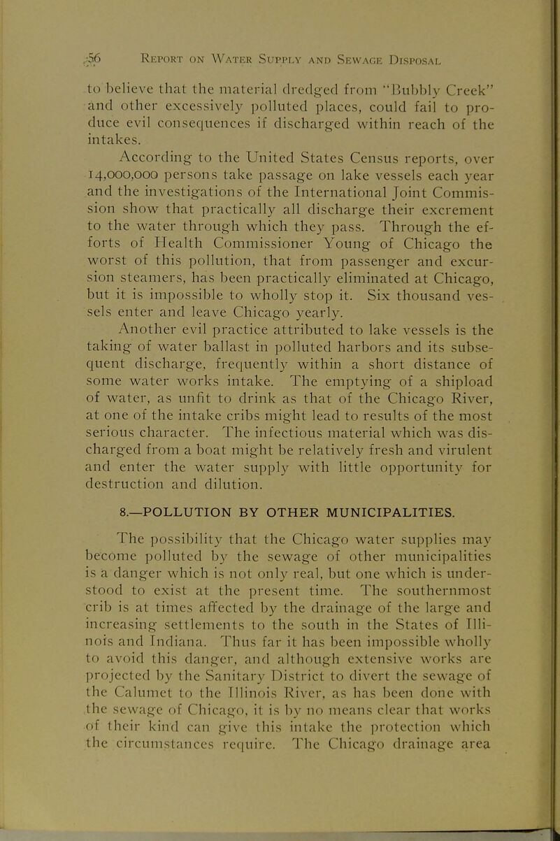 to believe that the material dredged from Bubbly Creek and other excessively polluted places, could fail to pro- duce evil consequences if discharged within reach of the intakes. According to the United States Census reports, over 14,000,000 persons take passage on lake vessels each year and the investigations of the International Joint Commis- sion show that practically all discharge their excrement to the water through which they pass. Through the ef- forts of Health Commissioner Young of Chicago the worst of this pollution, that from passenger and excur- sion steamers, has been practically eliminated at Chicago, but it is impossible to wholly stop it. Six thousand ves- sels enter and leave Chicago yearly. Another evil practice attributed to lake vessels is the taking of water ballast in polluted harbors and its subse- quent discharge, frequently within a short distance of some water works intake. The emptying of a shipload of water, as unfit to drink as that of the Chicago River, at one of the intake cribs might lead to results of the most serious character. The infectious material which was dis- charged from a boat might be relatively fresh and virulent and enter the water supply with little opportunity for destruction and dilution. 8.—POLLUTION BY OTHER MUNICIPALITIES. The possibility that the Chicago water supplies may become polluted by the sewage of other municipalities is a danger which is not only real, but one which is under- stood to exist at the present time. The southernmost crib is at times affected by the drainage of the large and increasing settlements to the south in the States of Illi- nois and Indiana. Thus far it has been impossible wholly to avoid this danger, and although extensive works are projected by the Sanitary District to divert the sewage of the Calumet to the Illinois River, as has been done with the sewage of Chicago, it is by no means clear that works o! their kind can give this intake the protection which the circumstances require. The Chicago drainage area