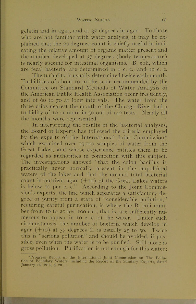 gelatin and in agar, and at 37 degrees in agar. To those who are not familiar with water analysis, it may be ex- plained that the 20 degrees count is chiefly useful in indi- cating the relative amount of organic matter present and the number developed at 37 degrees (body temperature) is nearly specific for intestinal organisms. B. coli, which are fecal bacteria, are determined in 1 c. c, and 10 c. c. The turbidity is usually determined twice each month. Turbidities of about 10 in the scale recommended by the Committee on Standard Methods of Water Analysis of the American Public Health Association occur frequently, and of 60 to 70 at long intervals. The water from the three cribs nearest the mouth of the Chicago River had a turbidity of 10 or more in 90 out of 142 tests. Nearly all the months were represented. In interpreting the results of the bacterial analyses, the Board of Experts has followed the criteria employed by the experts of the International Joint Commission* which examined over 19,000 samples of water from the Great Lakes, and whose experience entitles them to be regarded as authorities in connection with this subject. The investigations showed that the colon bacillus is practically never normally present in the unpolluted waters of the lakes and that the normal total bacterial count in nutrient agar ( + 10) of the Great Lakes waters is below 10 per c. c. According to the Joint Commis- sion's experts, the line which separates a satisfactory de- gree of purity from a state of considerable pollution, requiring careful purification, is where the B. coli num- ber from 10 to 20 per 100 c.c.; that is, are sufficiently nu- merous to appear in 10 c. c. of the water. Under such circumstances, the number of bacteria which develop in agar ( + 10) at 37 degrees C. is usually 25 to 50. Twice this is serious pollution and should be avoided, if pos- sible, even when the water is to be purified. Still more is gross pollution. Purification is not enough for this water; ♦Progress Report of the International Joint Commission on The Pollu- tion of Boundary Waters, including the Report of the Sanitary Experts, dated January 16, 1914, p. 20.