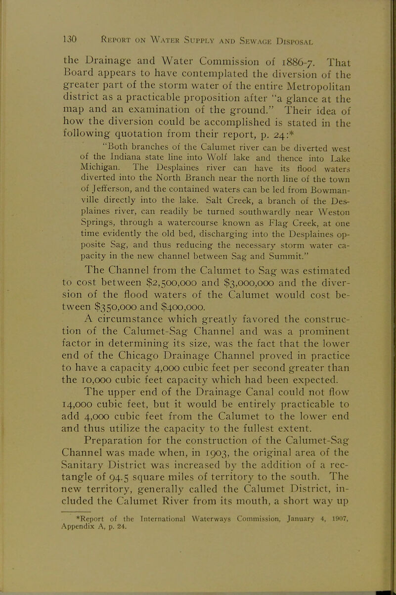 the Drainage and Water Commission of 1886-7. That Board appears to have contemplated the diversion of 1 lie- greater part of the storm water of the entire Metropolitan district as a practicable proposition after a glance at the map and an examination of the ground. Their idea of how the diversion could be accomplished is stated in the following quotation from their report, p. 24:* Both branches of the Calumet river can be diverted west of the Indiana state line into Wolf lake and thence into Lake Michigan. The Desplaines river can have its flood waters diverted into the North Branch near the north line of the town of Jefferson, and the contained waters can be led from Bowman- ville directly into the lake. Salt Creek, a branch of the Des- plaines river, can readily be turned southwardly near Weston Springs, through a watercourse known as Flag Creek, at one time evidently the old bed, discharging into the Desplaines op- posite Sag, and thus reducing the necessary storm water ca- pacity in the new channel between Sag and Summit. The Channel from the Calumet to Sag was estimated to cost between $2,500,000 and $3,000,000 and the diver- sion of the flood waters of the Calumet would cost be- tween $350,000 and $400,000. A circumstance which greatly favored the construc- tion of the Calumet-Sag Channel and was a prominent factor in determining its size, was the fact that the lower end of the Chicago Drainage Channel proved in practice to have a capacity 4,000 cubic feet per second greater than the 10,000 cubic feet capacity which had been expected. The upper end of the Drainage Canal could not flow 14,000 cubic feet, but it would be entirely practicable to add 4,000 cubic feet from the Calumet to the lower end and thus utilize the capacity to the fullest extent. Preparation for the construction of the Calumet-Sag Channel was made when, in 1903, the original area of the Sanitary District was increased by the addition of a rec- tangle of 94.5 square miles of territory to the south. The new territory, generally called the Calumet District, in- cluded the Calumet River from its mouth, a short way up ♦Report of the International Waterways Commission, January 4, 1907, Appendix A, p. 24.