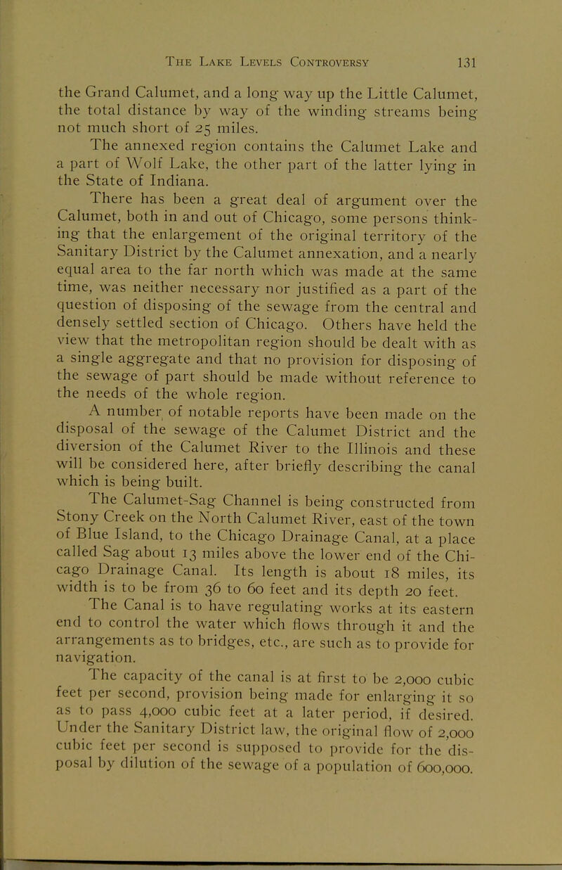 the Grand Calumet, and a long way up the Little Calumet, the total distance by way of the winding streams being not much short of 25 miles. The annexed region contains the Calumet Lake and a part of Wolf Lake, the other part of the latter lying in the State of Indiana. There has been a great deal of argument over the Calumet, both in and out of Chicago, some persons think- ing that the enlargement of the original territory of the Sanitary District by the Calumet annexation, and a nearly equal area to the far north which was made at the same time, was neither necessary nor justified as a part of the question of disposing of the sewage from the central and densely settled section of Chicago. Others have held the view that the metropolitan region should be dealt with as a single aggregate and that no provision for disposing of the sewage of part should be made without reference to the needs of the whole region. A number of notable reports have been made on the disposal of the sewage of the Calumet District and the diversion of the Calumet River to the Illinois and these will be considered here, after briefly describing the canal which is being built. The Calumet-Sag Channel is being constructed from Stony Creek on the North Calumet River, east of the town of Blue Island, to the Chicago Drainage Canal, at a place called Sag about 13 miles above the lower end of the Chi- cago Drainage Canal. Its length is about 18 miles, its width is to be from 36 to 60 feet and its depth 20 feet. The Canal is to have regulating works at its eastern end to control the water which flows through it and the arrangements as to bridges, etc., are such as to provide for navigation. The capacity of the canal is at first to be 2,000 cubic feet per second, provision being made for enlarging it so as to pass 4,000 cubic feet at a later period, if desired. Under the Sanitary District law. the original flow of 2,000 cubic feet per second is supposed to provide for the dis- posal by dilution of the sewage of a population of 600,000.