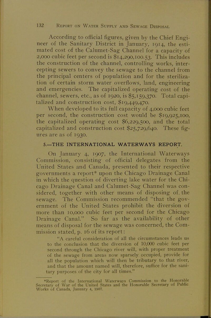 According to official figures, given by the Chief Engi- neer of the Sanitary District in January, 1914, the esti mated cost of the Calumet-Sag Channel for a capacity of 2,000 cubic feet per second is $14,290,100.53. This includes the construction of the channel, controlling works, inter- cepting sewers to convey the sewage to the channel from the principal centers of population and for the steriliza- tion of certain storm water overflows, land, engineering and emergencies. The capitalized operating cost of the channel, sewers, etc., as of 1920, is $5,159,370. Total capi- talized and construction cost, $19,449,470. When developed to its full capacity of 4,000 cubic feet per second, the construction cost would be $19,925,100, the capitalized operating cost $6,229,500, and the total capitalized and construction cost $25,729,640. These fig- ures are as of 1930. 5.—THE INTERNATIONAL WATERWAYS REPORT. On January 4, 1907, the International Waterways Commission, consisting of official delegates from the United States and Canada, presented to their respective governments a report* upon the Chicago Drainage Canal in which the question of diverting lake water for the Chi- cago Drainage Canal and Calumet-Sag Channel was con- sidered, together with other means of disposing of. the sewage. The Commission recommended that the gov- ernment of the United States prohibit the diversion of more than 10,000 cubic feet per second for the Chicago Drainage Canal. So far as the availability of other means of disposal for the sewage was concerned, the Com- mission stated, p. 16 of its report: A careful consideration of all the circumstances leads us to the conclusion that the diversion of 10,000 cubic feet per second through the Chicago river will, with proper treatment of the sewage from areas now sparsely occupied, provide for all the population which will then be tributary to that river, and that the amount named will, therefore, suffice for the sani- tary purposes of the city for all times. ♦Report of the International Waterways Commission to the Honorable Secretary of War of the United States and the Honorable Secretary of Public Works of Canada, January 4, 1907.