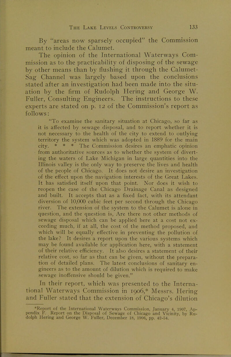 By areas now sparsely occupied the Commission meant to include the Calumet. The opinion of the International Waterways Com- mission as to the practicability of disposing of the sewage by other means than by flushing it through the Calumet- Sag Channel was largely based upon the conclusions stated after an investigation had been made into the situ- ation by the firm of Rudolph Hering and George W. Fuller, Consulting Engineers. The instructions to these experts are stated on p. 12 of the Commission's report as follows: To examine the sanitary situation at Chicago, so far as it is affected by sewage disposal, and to report whether it is not necessary to the health of the city to extend to outlying territory the system which was adopted in 1889 for the main city. * * * The Commission desires an emphatic opinion ■ from authoritative sources as to whether the system of divert- ing the waters of Lake Michigan in large quantities into the Illinois valley is the only way to preserve the lives and health of the people of Chicago. It does not desire an investigation of the effect upon the navigation interests of the Great Lakes. It has satisfied itself upon that point. Nor does it wish to reopen the case of the Chicago Drainage Canal as designed and built. It accepts that as a fixed fact, with its attendant diversion of 10,000 cubic feet per second through the Chicago river. The extension of the system to the Calumet is alone in question, and the question is, Are there not other methods of sewage disposal which can be applied here at a cost not ex- ceeding much, if at all, the cost of the method proposed, and which will be equally effective in preventing the pollution of the lake? It desires a report upon the various systems which may be found available for application here, with a statement of their relative efficiency. It also desires a statement of their relative cost, so far as that can be given, without the prepara- tion of detailed plans. The latest conclusions of sanitary en- gineers as to the amount of dilution which is required to make sewage inoffensive should be given. In their report, which was presented to the Interna- tional Waterways Commission in 1906,* Messrs. Hering and Fuller stated that the extension of Chicago's dilution *Report of the International Waterways Commission, January 4, 1907, Ap- pendix F. Report on the Disposal of Sewage of Chicago and Vicinity, by Ru- dolph Hering and George W. Fuller, December 18, 1906, pp. 42-54.