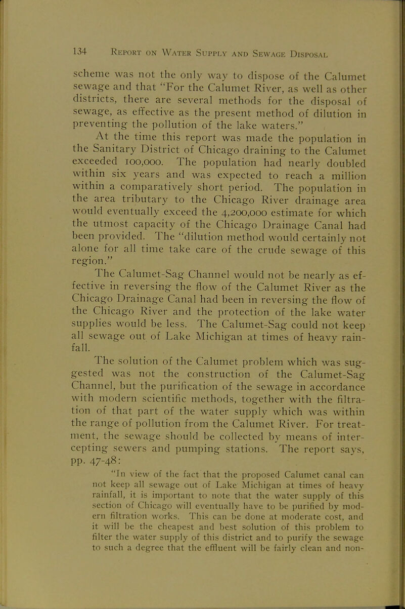 scheme was not the only way to dispose of the Calumet sewage and that For the Calumet River, as well as other districts, there are several methods for the disposal of sewage, as effective as the present method of dilution in preventing the pollution of the lake waters.'' At the time this report was made the population in the Sanitary District of Chicago draining to the Calumet exceeded 100,000. The population had nearly doubled within six years and was expected to reach a million within a comparatively short period. The population in the area tributary to the Chicago River drainage area would eventually exceed the 4,200,000 estimate for which the utmost capacity of the Chicago Drainage Canal had been provided. The dilution method would certainly not alone for all time take care of the crude sewage of this region. The Calumet-Sag Channel would not be nearly as ef- fective in reversing the flow of the Calumet River as the Chicago Drainage Canal had been in reversing the flow of the Chicago River and the protection of the lake water supplies would be less. The Calumet-Sag could not keep all sewage out of Lake Michigan at times of heavy rain- fall. The solution of the Calumet problem which was sug- gested was not the construction of the Calumet-Sag Channel, but the purification of the sewage in accordance with modern scientific methods, together with the filtra- tion of that part of the water supply which was within the range of pollution from the Calumet River. For treat- ment, the sewage should be collected by means of inter- cepting sewers and pumping stations. The report says, pp. 47-48: In view of the fact that the proposed Calumet canal can not keep all sewage out of Lake Michigan at times of heavy rainfall, it is important to note that the water supply of this section of Chicago will eventually have to be purified by mod- ern filtration works. This can be done at moderate cost, and it will be the cheapest and best solution of this problem to filter the water supply of this district and to purify the sewage to such a degree that the effluent will be fairly clean and non-